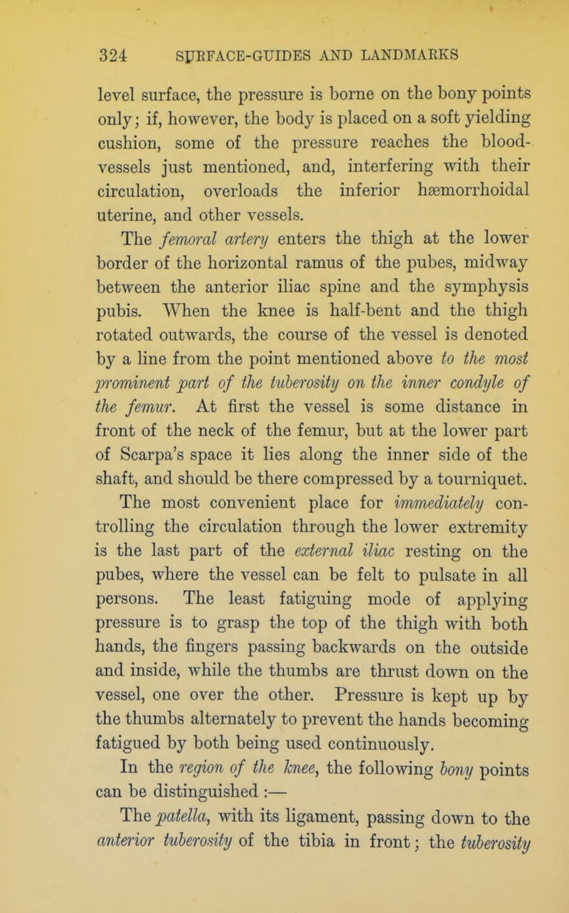 level surface, the pressure is borne on the bony points only; if, however, the body is placed on a soft yielding cushion, some of the pressure reaches the blood- vessels just mentioned, and, interfering with their circulation, overloads the inferior hsemorrhoidal uterine, and other vessels. The femoral artenj enters the thigh at the lower border of the horizontal ramus of the pubes, midway between the anterior iliac spine and the symphysis pubis. When the knee is half-bent and the thigh rotated outwards, the course of the vessel is denoted by a line from the point mentioned above to the most prominent part of the tuberosity on the inner condyle of the femur. At first the vessel is some distance in front of the neck of the femur, but at the lower part of Scarpa's space it lies along the inner side of the shaft, and should be there compressed by a tourniquet. The most convenient place for immediately con- trolling the circulation through the lower extremity is the last part of the external iliac resting on the pubes, where the vessel can be felt to pulsate in all persons. The least fatiguing mode of applying pressure is to grasp the top of the thigh with both hands, the fingers passing backwards on the outside and inside, while the thumbs are thrust down on the vessel, one over the other. Pressure is kept up by the thumbs alternately to prevent the hands becoming fatigued by both being used continuously. In the region of the knee, the following bony points can be distinguished :— The patella, with its ligament, passing down to the anterior tuberosity of the tibia in front; the tuberosity