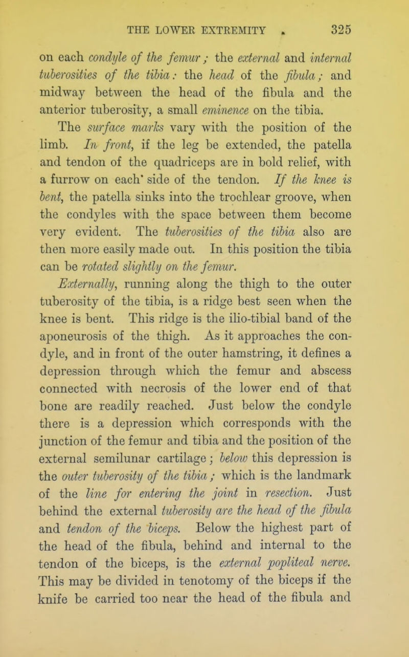 on each condyle of the femur ; the external and mternal tuberosities of the tibia: the head of the fibula; and midway betAveen the head of the fibula and the anterior tuberosity, a small eminence on the tibia. The surface Tuarks vary with the position of the limb. In front, if the leg be extended, the patella and tendon of the quadriceps are in bold relief, with a furrow on each* side of the tendon. If the knee is bent, the patella sinks into the trochlear groove, when the condyles with the space between them become very evident. The tuberosities of the tibia also are then more easily made out. In this position the tibia can be rotated slightly on the femur. Externally, running along the thigh to the outer tuberosity of the tibia, is a ridge best seen when the knee is bent. This ridge is the ilio-tibial band of the aponeurosis of the thigh. As it approaches the con- dyle, and in front of the outer hamstring, it defines a depression through which the femur and abscess connected with necrosis of the lower end of that bone are readily reached. Just below the condyle there is a depression which corresponds with the junction of the femur and tibia and the position of the external semilunar cartilage; beloio this depression is the outer tuberosity of the tibia ; which is the landmark of the line for entering the pint in resection. Just behind the external tuberosity are the head of the fibula and tendon of the biceps. Below the highest part of the head of the fibula, behind and internal to the tendon of the biceps, is the external popliteal nerve. This may be divided in tenotomy of the biceps if the knife be carried too near the head of the fibula and