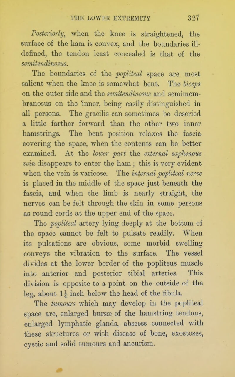 Posteriorly, when the knee is straightened, the surface of the ham is convex, and the boundaries ill- defined, the tendon least concealed is that of the semitendinosus. The boundaries of the popliteal space are most salient when the knee is somewhat bent. The biceps on the outer side and the semitendinosus and semimem- branosus on the 'inner, being easily distinguished in all persons. The gracilis can sometimes be descried a little farther forward than the other two inner hamstrings. The bent position relaxes the fascia covering the space, when the contents can be better examined. At the loioer part the external saphenous vein disappears to enter the ham; this is very evident when the vein is varicose. The internal popliteal nerve is placed in the middle of the space just beneath the fascia, and when the limb is nearly straight, the nerves can be felt through the skin in some persons as round cords at the upper end of the space. The popliteal artery lying deeply at the bottom of the space cannot be felt to pulsate readily. When its pulsations are obvious, some morbid swelling conveys the vibration to the surface. The vessel divides at the lower border of the popliteus muscle into anterior and posterior tibial arteries. This division is opposite to a point on the outside of the leg, about \\ inch below the head of the fibula. The tumours which may develop in the popliteal space are, enlarged bursse of the hamstring tendons, enlarged lymphatic glands, abscess connected with these structures or with disease of bone, exostoses, cystic and solid tumours and aneurism.
