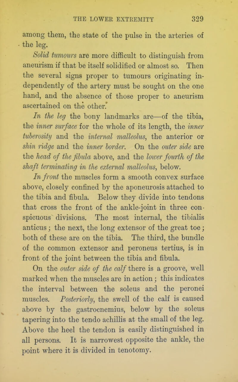 among them, the state of the pulse in the arteries of the leg. Solid tumours are more difficult to distinguish from aneurism if that be itself solidified or almost so. Then the several signs proper to tumours originating in- dependently of the artery must be sought on the one hand, and the absence of those proper to aneurism ascertained on the other.' In the leg the bony landmarks are—of the tibia, the inner surface for the whole of its length, the inner tuberosity and the internal malleolus, the anterior or shin ridge and the inn^r border. On the outer side are the head of the fibula above, and the lotcer fourth of the shaft terminating in the external malleolus, below. In front the muscles form a smooth convex surface above, closely confined by the aponeurosis attached to the tibia and fibula. Below they divide into tendons that cross the front of the ankle-joint in three con- spicuous divisions. The most internal, the tibialis anticus ; the next, the long extensor of the great toe; both of these are on the tibia. The third, the bundle of the common extensor and peroneus tertius, is in front of the joint between the tibia and fibula. On the outer side of the calf there is a groove, well marked when the muscles are in action; this indicates the interval between the soleus and the peronei muscles. Posteriorly, the swell of the calf is caused above by the gastrocnemius, below by the soleus tapering into the tendo achilhs at the small of the leg. Above the heel the tendon is easily distinguished in all persons. It is narrowest opposite the ankle, the point where it is divided in tenotomy.