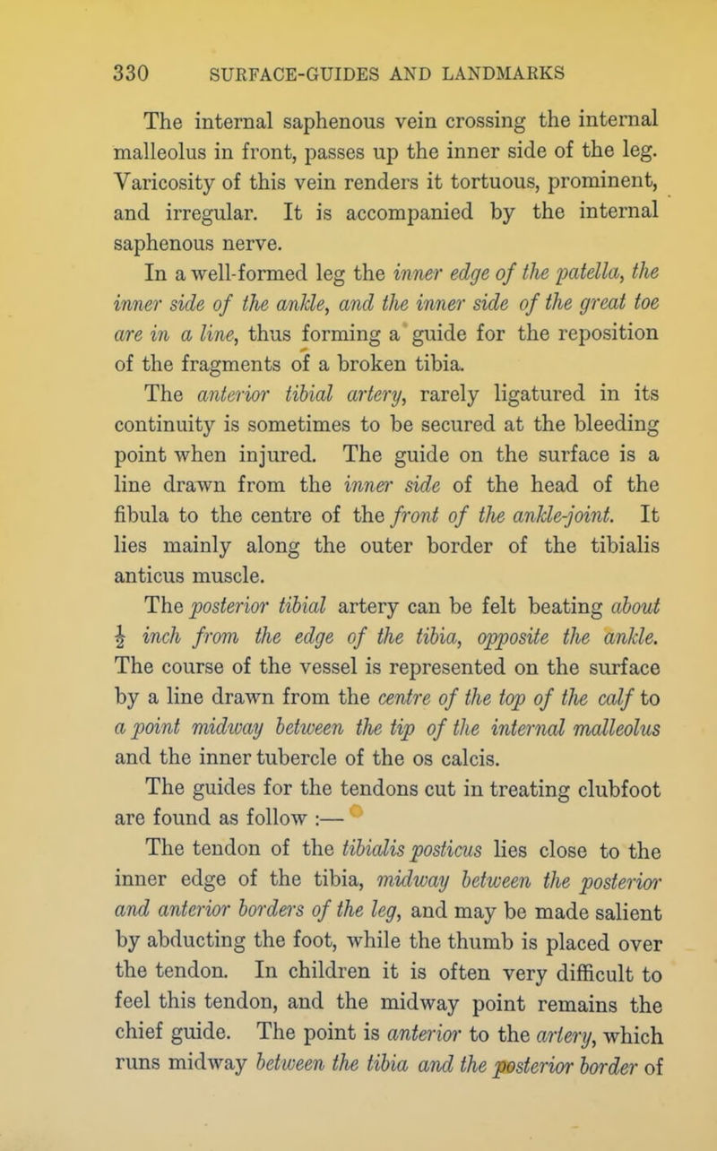 The internal saphenous vein crossing the internal malleolus in front, passes up the inner side of the leg. Varicosity of this vein renders it tortuous, prominent, and irregular. It is accompanied by the internal saphenous nerve. In a well-formed leg the inner edge of the patella, the inner side of the ankle, and the inner side of the great toe are in a line, thus forming a guide for the reposition of the fragments of a broken tibia. The anterior tibial artery, rarely ligatured in its continuity is sometimes to be secured at the bleeding point when injured. The guide on the surface is a line drawn from the inner side of the head of the fibula to the centre of the front of tlie ankle-joint. It lies mainly along the outer border of the tibialis anticus muscle. The posterior tibial artery can be felt beating about \ inch from the edge of the tibia, opposite the ankle. The course of the vessel is represented on the surface by a line drawn from the centre of the top of the calf to a point midioay between the tip of the internal malleolus and the inner tubercle of the os calcis. The guides for the tendons cut in treating clubfoot are found as follow :— The tendon of the tibialis posticus lies close to the inner edge of the tibia, midway between the posterior- and anterior borders of the leg, and may be made salient by abducting the foot, while the thumb is placed over the tendon. In children it is often very difficult to feel this tendon, and the midway point remains the chief guide. The point is anterior to the artery, which runs midway between the tibia and the posterior border of