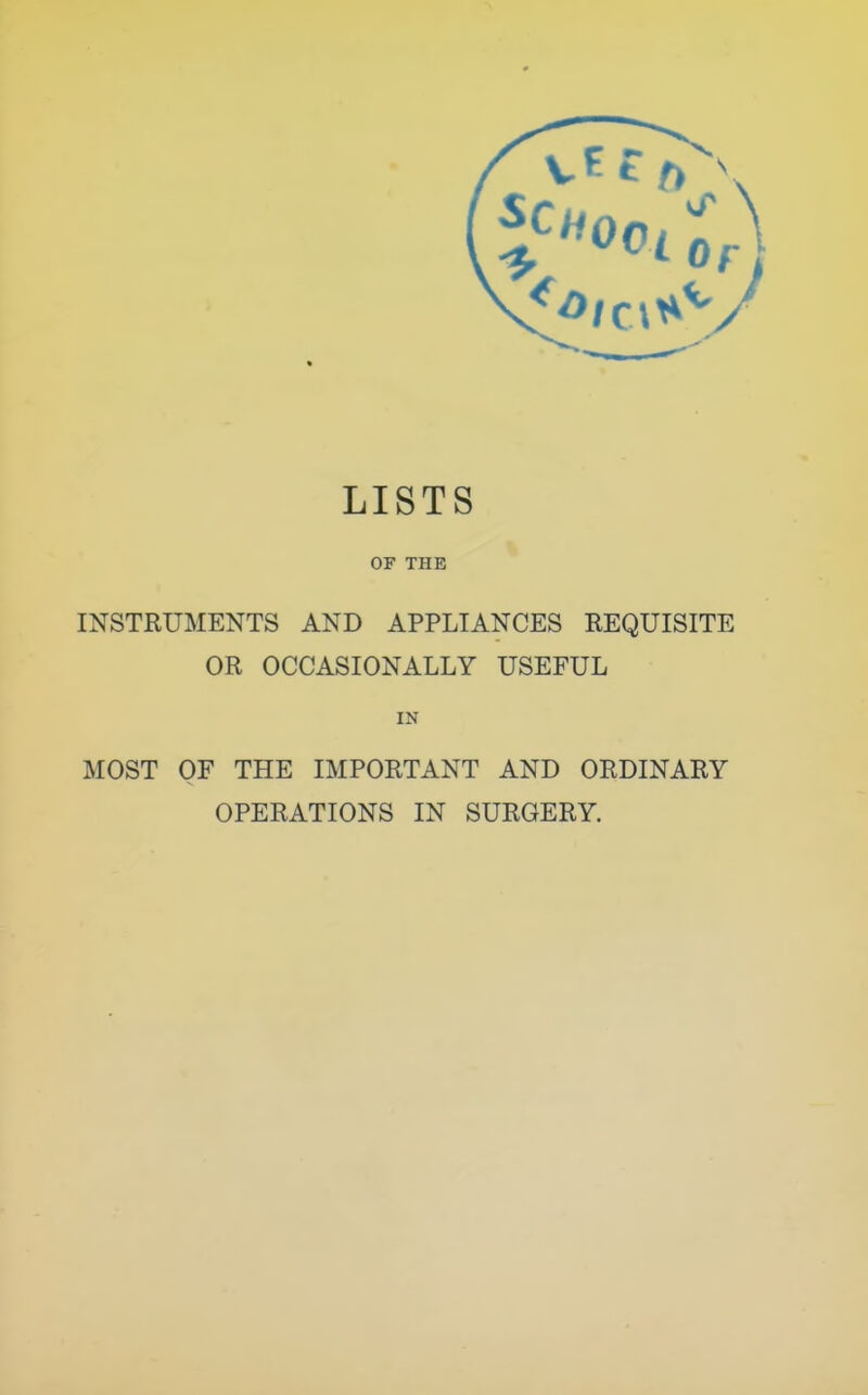 LISTS OF THE INSTRUMENTS AND APPLIANCES REQUISITE OR OCCASIONALLY USEFUL IN MOST OF THE IMPORTANT AND ORDINARY OPERATIONS IN SURGERY.