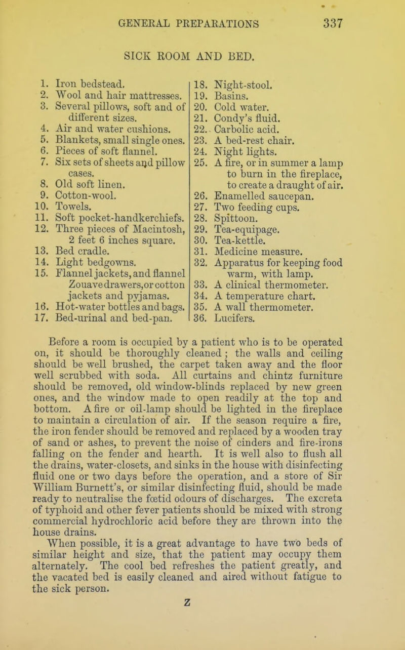 SICK ROOM AND BED. 1. Iron bedstead. 2. Wool and hair mattresses. 3. Several pillows, soft and of diflerent sizes. 4. Air and water cushions. 5. Blankets, small single ones. 6. Pieces of soft flannel. 7. Six sets of sheets aijd pillow cases. 8. Old soft linen. 9. Cotton-wool. 10. Towels. 11. Soft pocket-handkerchiefs. 12. Three pieces of Macintosh, 2 feet 6 inches square. 13. Bed cradle. 14. Light bedgowns. 15. Flannel jackets, and flannel Zouave drawers.or cotton jackets and pyjamas. 16. Hot-water bo ttles and bags. 17. Bed-urinal and bed-pan. 18. Night-stool. 19. Basins. 20. Cold water. 21. Condy's fluid. 22. Carbolic acid. 23. A bed-rest chair. 24. Night lights. 25. A fire, or in summer a lamp to burn in the fireplace, to create a draught of air. 26. Enamelled saucepan. 27. Two feeding cups. 28. Spittoon. 29. Tea-equipage. 30. Tea-kettle. 31. Medicine measure. 32. Apparatus for keeping food Avarm, with lamp. 33. A clinical thermometer. 34. A temperature chart. 35. A wall thermometer. 36. Lucifers. Before a room is occupied by a patient who is to be operated on, it should be thoroughly cleaned ; the walls and ceiling should be well brushed, the carpet taken away and the floor well scrubbed with soda. All curtains and chintz furniture should be removed, old -window-blinds replaced by new green ones, and the window made to open readily at the top and bottom. A fire or oil-lamp should be lighted in the fireplace to maintain a circulation of air. If the season require a fire, the iron fender should be removed and replaced by a wooden tray of sand or ashes, to prevent the noise of cinders and fire-irons falling on the fender and hearth. It is well also to flush all the drains, water-closets, and sinks in the house with disinfecting fluid one or two days before the operation, and a store of Sir William Burnett's, or similar disinfecting fluid, should be made ready to neutralise the fcetid odours of discharges. The excreta of typhoid and other fever patients should be mixed with strong commercial hydrochloric acid before they are thrown into the house drains. When possible, it is a great advantage to have two beds of similar height and size, that the patient may occupy them alternately. The cool bed refreshes the patient greatly, and the vacated bed is easily cleaned and aired without fatigue to the sick person. Z