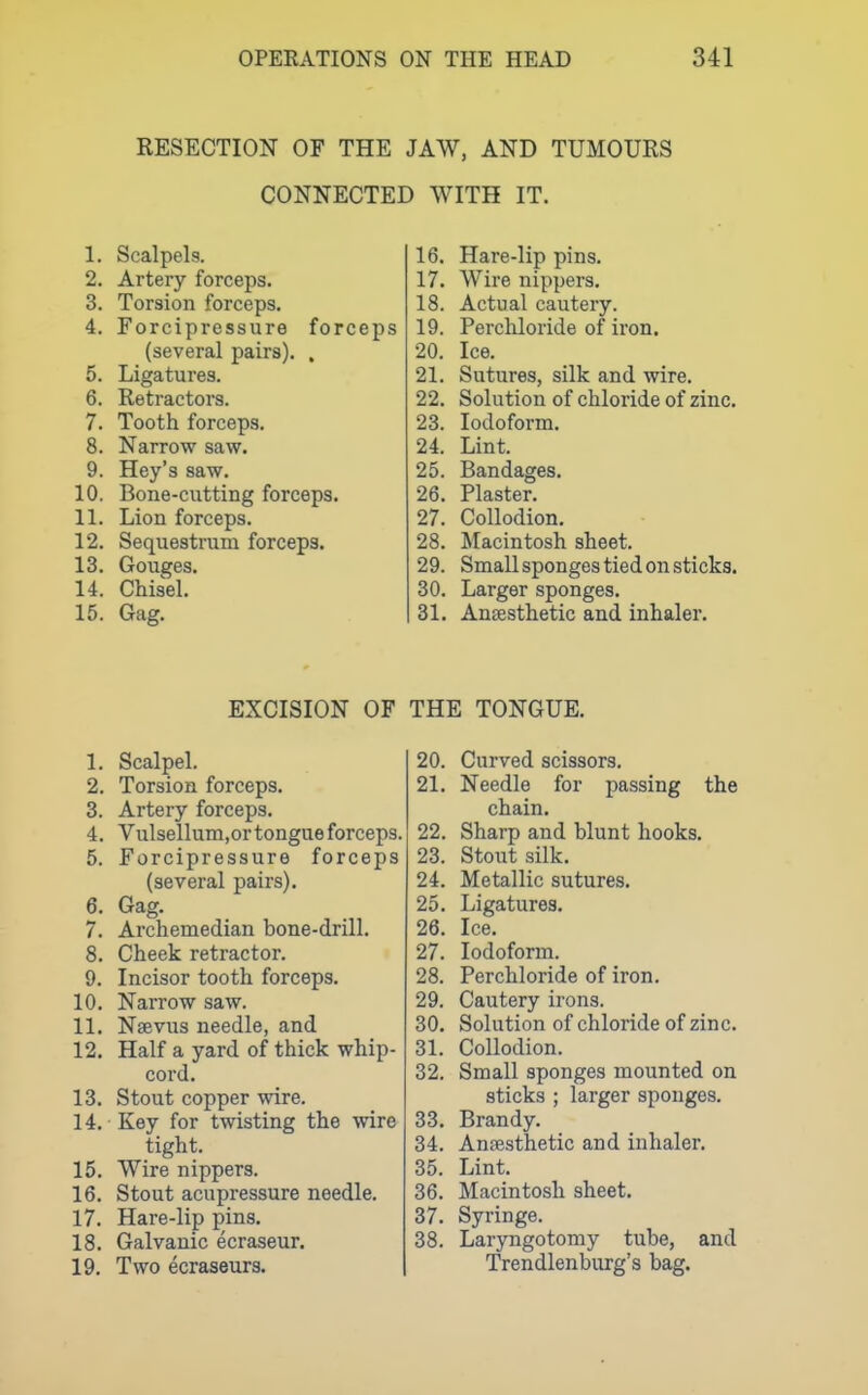 RESECTION OF THE JAW, AND TUMOURS CONNECTED WITH IT. 1. Scalpels. 2. Artery forceps. 3. Torsion forceps. 4. Forcipressure forceps (several pairs). , 5. Ligatures. 6. Retractors. 7. Tooth forceps. 8. Narrow saw. 9. Hey's saw. 10. Bone-cutting forceps. 11. Lion forceps. 12. Sequestrum forceps. 13. Gouges. 14. Chisel. 15. Gag. 16. Hare-lip pins. 17. Wire nippers. 18. Actual cautery. 19. Perchloride of iron. 20. Ice. 21. Sutures, silk and wire. 22. Solution of chloride of zinc. 23. Iodoform. 24. Lint. 25. Bandages. 26. Plaster. 27. Collodion. 28. Macintosh sheet. 29. Small sponges tied on sticks. 30. Larger sponges. 31. Anaesthetic and inhaler. EXCISION OF 1. Scalpel. 2. Torsion forceps. 3. Artery forceps. 4. Vulsellum.or tongue forceps. 5. Forcipressure forceps (several pairs). 6. Gag. 7. Archemedian bone-drill. 8. Cheek retractor. 9. Incisor tooth forceps. 10. Narrow saw. 11. Nsevus needle, and 12. Half a yard of thick whip- cord. 13. Stout copper wire. 14. Key for twisting the wire tight. 15. Wire nippers. 16. Stout acupressure needle. 17. Hare-lip pins. 18. Galvanic ecraseur. 19. Two ecraseurs. THE TONGUE. 20. Curved scissors. 21. Needle for passing the chain. 22. Sharp and blunt hooks. 23. Stout silk. 24. Metallic sutures. 25. Ligatures. 26. Ice. 27. Iodoform. 28. Perchloride of iron. 29. Cautery irons. 30. Solution of chloride of zinc. 31. Collodion. 32. Small sponges mounted on sticks ; larger sponges. 33. Brandy. 34. Anesthetic and inhaler. 35. Lint. 36. Macintosh sheet. 37. Syringe. 38. Laryngotomy tube, and Trendlenburg's bag.