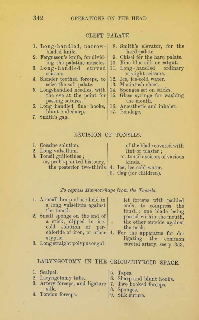 CLEFT PALATE. 1. Long-handled, narrow- bladed knife. 2. Fergusson's knife, for divid- ing the palatine muscles. 3. Long-handled curved scissors. 4. Slender toothed forceps, to seize the soft palate. 5. Long-handled needles, with the eye at the point for passing sutures. 6. Long-handled fine ■ hooks, blunt and sharp. 7. Smith's gag. 8. Smith's elevator, for the hard -palate. 9. Chisel for the hard palate. 10. Fine blue silk or catgut. 11. Long-handled ordinary straight scissors. 12. Ice, ice-cold water. 13. Macintosh sheet. 14. Sponges set on sticks. 15. Glass syringe for washing the mouth. 16. Anaesthetic and inhaler. 17. Bandage. EXCISION OF TONSILS. 1. Cocaine solution. 2. Long vulsellum. 3. Tonsil guillotines ; or, probe-pointed bistoury, the posterior two-thirds 4. of the blade covered with lint or plaster ; or, tonsil excisors of various kinds. Ice, ice-cold water. 5. Gag (for children). To repress Haemorrhage from the Tonsils. 1. A small lump of ice held in a long vulsellum against the tonsil. 2. Small sponge on the end of a stick, dipped in ice- cold solution of per- chloride of iron, or other styptic. 3. Long straight polypus or gul- let forceps with padded ends, to compress the tonsil ; one blade being passed within the mouth, the other outside against the neck. 4. For the apparatus for de- ligating the common carotid artery, see p. 353. LARYNGOTOMY IN THE CRICO-THYROID SPACE. 1. Scalpel. 2. Laryngotomy tube. 3. Artery forceps, and ligature silk. 4. Torsion forceps. 5. Tapes. 6. Sharp and blunt hooks. 7. Two hooked forceps. 8. Sponges. 9. Silk suture.