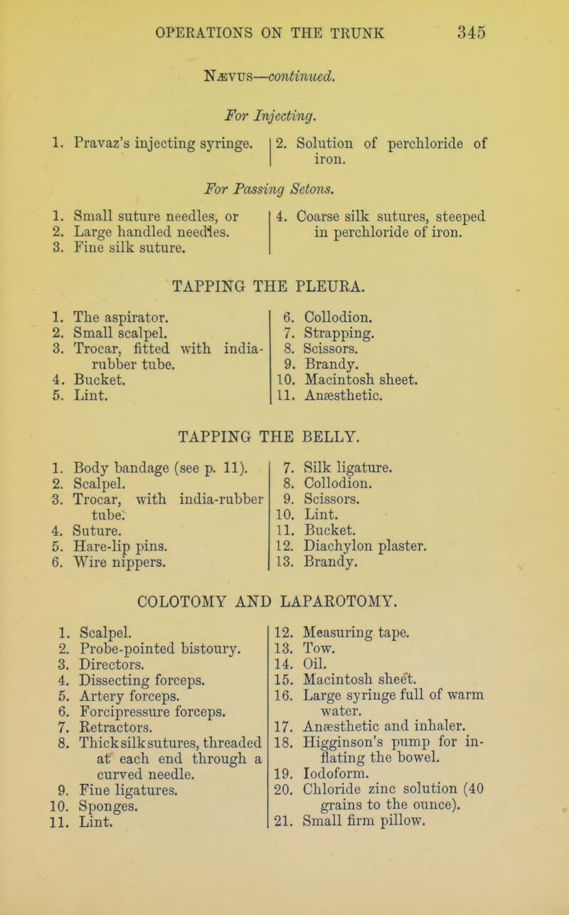 N^vus—continued. For Injecting. 1. Pravaz's injecting syringe. 2. Solution of perchloride of iron. For Passing Setons. 1. Small suture needles, or 2. Large handled needles. 3. Fine silk suture. 4. Coarse silk sutures, steeped in perchloride of iron. TAPPING THE PLEURA. 1. The aspirator. 2. Small scalpel. 3. Trocar, fitted with india- rubber tube. 4. Bucket. 5. Lint. 6. Collodion. 7. Strapping. 8. Scissors. 9. Brandy. 10. Macintosh sheet. 11. Ansesthetic. TAPPING THE BELLY. L Body bandage (see p. 11). 2. Scalpel. 3. Trocar, with india-rubber tube; 4. Suture. Hare-lip pins. 6. Wire nippers. 7. Silk ligature. 8. Collodion. 9. Scissors. 10. Lint. 11. Bucket. 12. Diachylon plaster. 13. Brandy. COLOTOMY AND LAPAROTOMY. 1. Scalpel. 2. Probe-pointed bistoury. 3. Directors. 4. Dissecting forceps. 5. Artery forceps. 6. Forcipressure forceps. 7. Retractors. 8. Thick silk sutures, threaded at each end through a curved needle. 9. Fine ligatures. 10. Sponges. 11. Lint. 12. Measuring tape. 13. Tow. 14. Oil. 15. Macintosh shee't. 16. Large syringe full of warm water. 17. Ansesthetic and inhaler. 18. Higginson's pump for in- flating the bowel. 19. Iodoform. 20. Chloride zinc solution (40 gi-ains to the ounce). 21. Small firm pillow.