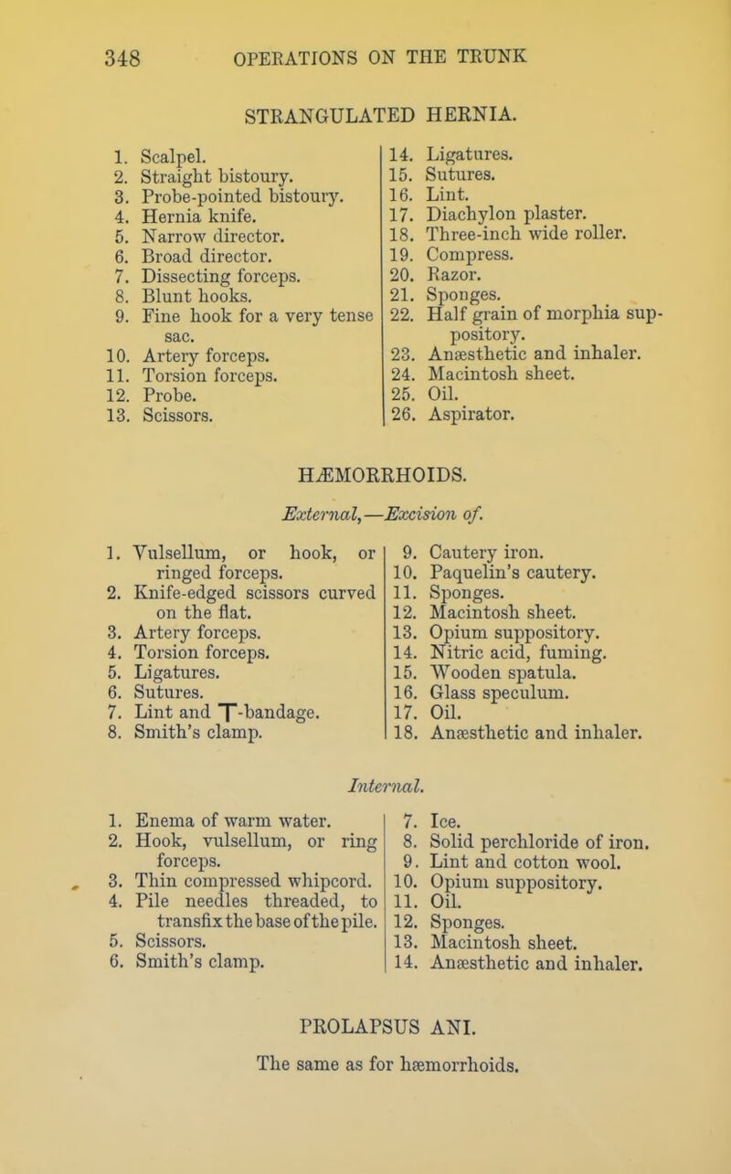 STRANGULATED HERNIA. 1. Scalpel. 2. Straight bistoury. 3. Probe-pointed bistoury. 4. Hernia knife. 5. Narrow director. 6. Broad director. 7. Dissecting forceps. 8. Blunt hooks. 9. Fine hook for a very tense sac. 10. Artery forceps. 11. Torsion forceps. 12. Probe. 13. Scissors. 14. Ligatures. 15. Sutures. 16. Lint. 17. Diachylon plaster. 18. Three-inch wide roller. 19. Compress. 20. Razor. 21. Sponges. 22. Half grain of morphia sup- pository. 23. Anaesthetic and inhaler. 24. Macintosh sheet. 25. Oil. 26. Aspirator. H.^MORRHOIDS. External,—Excision of. 1. Vulsellum, or hook, or ringed forceps. 2. Knife-edged scissors curved on the flat. 3. Artery forceps. 4. Torsion forcep.9. 5. Ligatures. 6. Sutures. 7. Lint and T-l^^iidage. 8. Smith's clamp. 9. Cautery iron. 10. Paquelin's cautery. 11. Sponges. 12. Macintosh sheet. 13. Opium suppository. 14. Nitric acid, fuming. 15. Wooden spatula. 16. Glass speculum. 17. Oil. 18. Anesthetic and inhaler. Internal. 1. Enema of warm water. 2. Hook, vulsellum, or ring forceps. 3. Thin compressed whipcord. 4. Pile needles threaded, to transfix the base of the pile. 5. Scissors. 6. Smith's clamp. 7. Ice. 8. Solid perchloride of iron. 9. Lint and cotton wool. 10. Opium suppository. 11. Oil. 12. Sponges. 13. Macintosh sheet. 14. Anaesthetic and inhaler. PROLAPSUS ANI. The same as for hsemorrhoids.