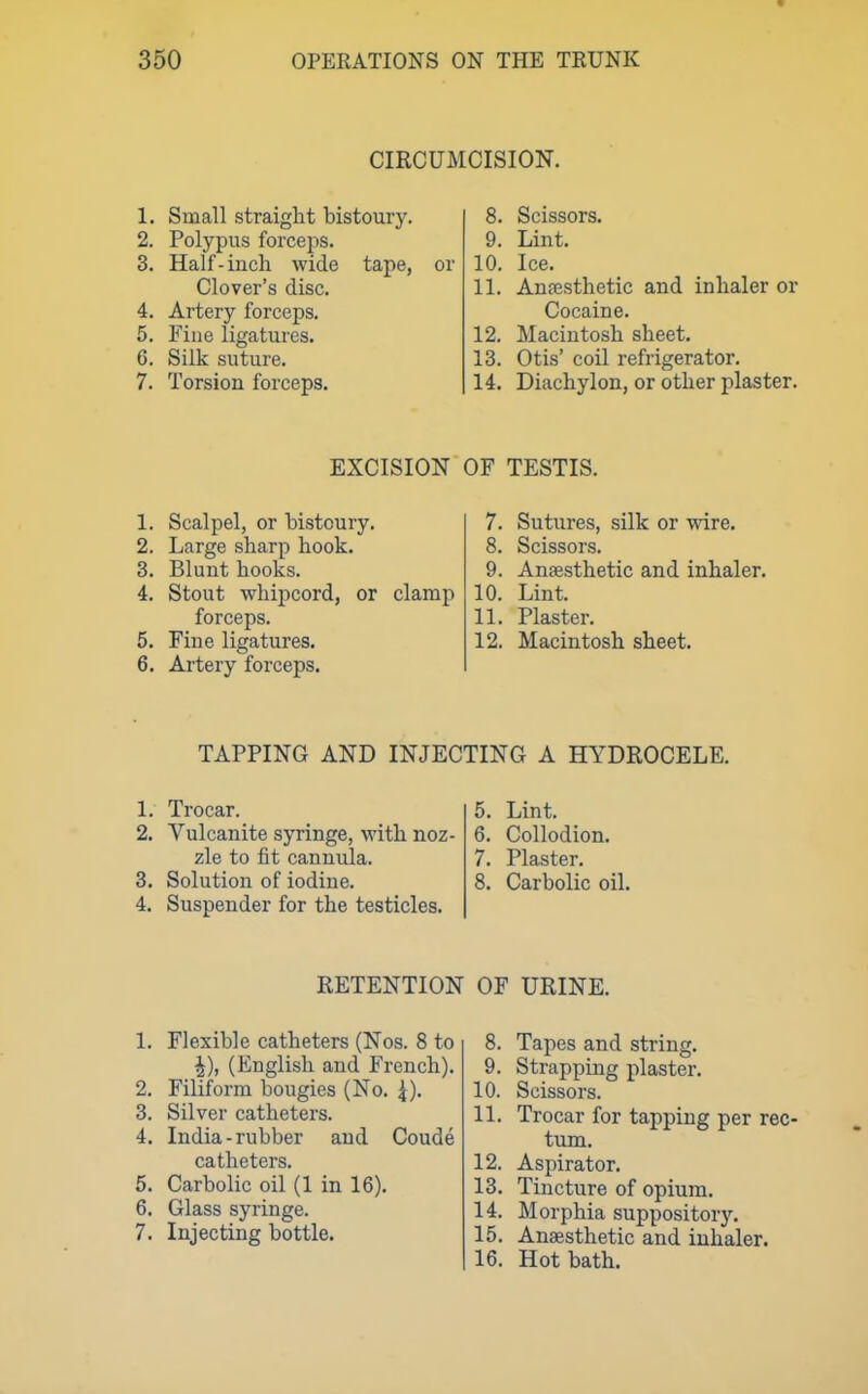 CIRCUMCISION. 1. Small straight bistoury. 2. Polypus forceps. 3. Half-inch wide tape, Glover's disc. 4. Artery forceps. 5. Fine ligatures. 6. Silk suture. 7. Torsion forceps. or 8. Scissors. 9. Lint. 10. Ice. 11. Ansesthetic and inhaler or Cocaine. 12. Macintosh sheet. 13. Otis' coil refrigerator. 14. Diachylon, or other plaster. EXCISION OF TESTIS. 1. Scalpel, or bistoury. 2. Large sharp hook. 3. Blunt hooks. 4. Stout whipcord, or clamp forceps. 5. Fine ligatures. 6. Artery forceps. 7. Sutures, silk or wire, 8. Scissors. 9. Ansesthetic and inhaler. 10. Lint. 11. Plaster. 12. Macintosh sheet. TAPPING AND INJECTING A HYDROCELE. 1. Trocar. 5. Lint. 2. Vulcanite syringe, with noz- 6. Collodion. zle to fit cannula. 7. Plaster. 3. Solution of iodine. 8. Carbolic oil. 4. Suspender for the testicles. RETENTION OF URINE. 1. Flexible catheters (Nos. 8 to ^), (English and French). 2. Filiform bougies (No. 4). 3. Silver catheters. 4. India-rubber and Coude catheters. 5. Carbolic oil (1 in 16). 6. Glass syringe. 7. Injecting bottle. 8. Tapes and string. 9. Strapping plaster. 10. Scissors. 11. Trocar for tapping per rec- tum. 12. Aspirator. 13. Tincture of opium. 14. Morphia suppository. 15. Anaesthetic and inhaler. 16. Hot bath.