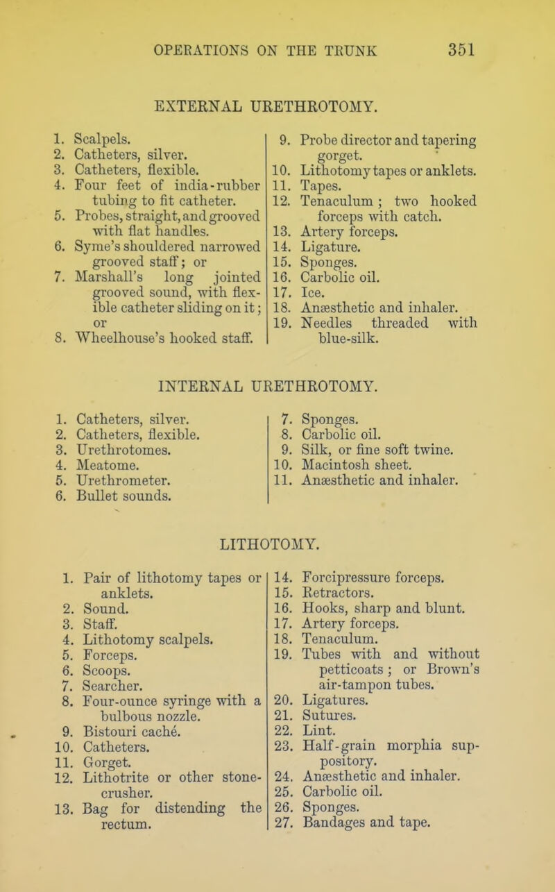 EXTERNAL URETHROTOMY. 1. Scalpels. 2. Catheters, silver. 3. Catheters, flexible. 4. Four feet of india-rubber tubing to fit catheter. 5. Probes, straight, and grooved with flat handles. 6. Syrae's shouldered narrowed grooved staff; or 7. Marshall's long jointed grooved sound, with flex- ible catheter sliding on it; or 8. Wheelhouse's hooked staff. 9. Probe director and tapering gorget. 10. Lithotomy tapes or anklets. 11. Tapes. 12. Tenaculum; two hooked forceps with catch. 13. Artery forceps. 14. Ligature. 15. Sponges. 16. Carbolic oil. 17. Ice. 18. Anaesthetic and inhaler. 19. Needles threaded with blue-silk. INTERNAL URETHROTOMY. 1. Catheters, silver. 2. Catheters, flexible. 3. Urethrotomes. 4. Meatome. 5. Urethrometer. 6. Bullet sounds. 7. Sponges. 8. Carbolic oil. 9. Silk, or fine soft twine. 10. Macintosh sheet. 11. Anaesthetic and inhaler. LITHOTOMY. 1. Pair of lithotomy tapes or anklets. 2. Sound. 3. Staff. 4. Lithotomy scalpels. 5. Forceps. 6. Scoops. 7. Searcher. 8. Four-ounce syringe with a bulbous nozzle. 9. Bistouri cache. 10. Catheters. 11. Gorget. 12. Lithotrite or other stone- crusher. 13. Bag for distending the rectum. 14. Forcipressure forceps. 15. Retractors. 16. Hooks, sharp and blunt. 17. Artery forceps. 18. Tenaculum. 19. Tubes with and without petticoats ; or Brown's air-tampon tubes. 20. Ligatures. 21. Sutures. 22. Lint. 23. Half-grain morphia sup- pository. 24. Anaesthetic and inhaler. 25. Carbolic oil. 26. Sponges. 27. Bandages and tape.