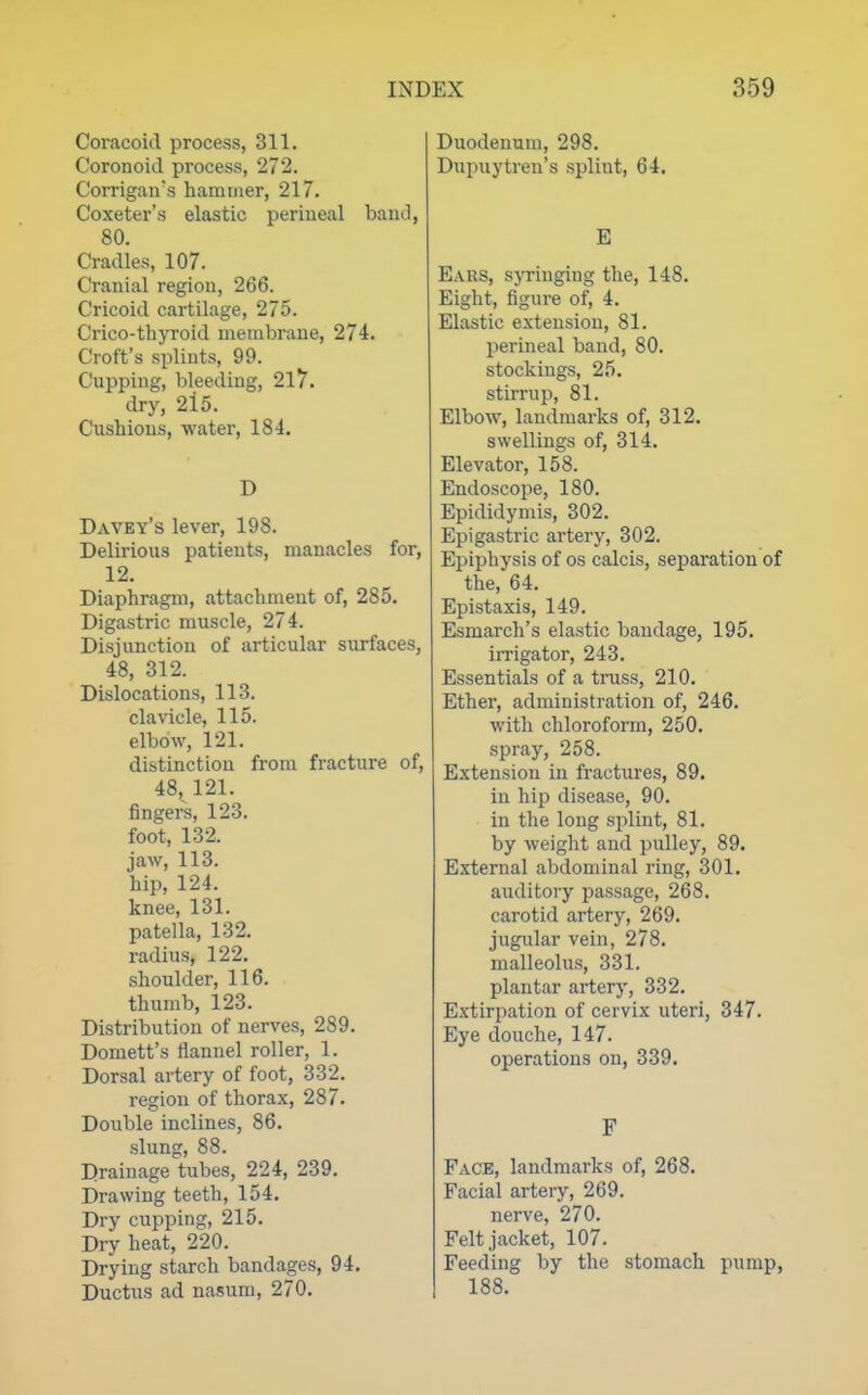 Coracoid process, 311. Coronoid process, 272. Corrigan's hammer, 217. Coxeter's elastic perineal band, 80. Cradles, 107. Cranial region, 266. Cricoid cartilage, 275. Crico-thyroid membrane, 274. Croft's splints, 99. Cupping, bleeding, 2l7. dry, 2i5. Cushious, water, 184. D Davey's lever, 198. Delirious patients, manacles for, 12. Diaphragm, attachment of, 285. Digastric muscle, 274. Disjunction of articular surfaces, 48, 312. Dislocations, 113. clavicle, 115. elbow, 121. distinction from fracture of, 48, 121. fingers, 123. foot, 132. jaw, 113. hip, 124. knee, 131. patella, 132. radius, 122. shoulder, 116. thumb, 123. Distribution of nerves, 289. Domett's Hannel roller, 1. Dorsal artery of foot, 332. region of thorax, 287. Double inclines, 86. slung, 88. Drainage tubes, 224, 239. Drawing teeth, 154. Dry cupping, 215. Dry heat, 220. Drying starch bandages, 94. Ductus ad nasum, 270. Duodenum, 298. Dupuytren's splint, 64. E Ears, sjTinging the, 148. Eight, figure of, 4. Elastic extension, 81. perineal band, 80. stockings, 25. stirrup, 81. Elbow, landmarks of, 312. swellings of, 314. Elevator, 158. Endoscope, 180. Epididymis, 302. Epigastric artery, 302. Epiphysis of os calcis, separation of the, 64. Epistaxis, 149. Esmarch's elastic bandage, 195. irrigator, 243. Essentials of a truss, 210. Ether, administration of, 246. with chloroform, 250. spray, 258. Extension in fractures, 89. in hip disease, 90. in the long splint, 81. by weight and pulley, 89. External abdominal ring, 301. auditory passage, 268. carotid artery, 269. jugular vein, 278. malleolus, 331. plantar artery, 332. Extirpation of cervix uteri, 347. Eye douche, 147. operations on, 339. F Face, landmarks of, 268. Facial artery, 269. nerve, 270. Felt jacket, 107. Feeding by the stomach pump, 188.