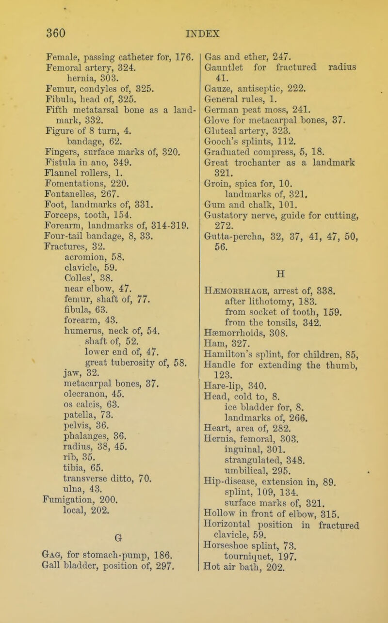 Female, passing catheter for, 176. Femoral artery, 324. heruia, 303. Femur, condyles of, 325. Fibula, head of, 325. Fifth metatarsal bone as a land- mark, 332. Figure of 8 turn, 4. bandage, 62. Fingers, surface marks of, 320. Fistula in ano, 349. Flannel rollers, 1. Fomentations, 220. Fontauelles, 267. Foot, landmarks of, 331. Forceps, tooth, 154. Forearm, landmarks of, 314-319. Four-tail bandage, 8, 33. Fractures, 32. acromion, 58. clavicle, 59. Colics', 38. near elbow, 47. femur, shaft of, 77. fibula, 63. forearm, 43. humerus, neck of, 54. shaft of, 52. lower end of, 47. great tuberosity of, 58. jaw, 32. metacarpal bones, 37. olecranon, 45. OS calcis, 63. patella, 73. pelvis, 36. phalanges, 36. radius, 38, 45. rib, 35. tibia, 65. transverse ditto, 70. ulna, 43. Fumigation, 200. local, 202. G Gag, for stomach-pump, 186. Gall bladder, position of, 297. Gas and ether, 247. Gauntlet for fractured radius 41. Gauze, antiseptic, 222. General rules, 1. German peat moss, 241. Glove for metacarpal bones, 37. Gluteal artery, 323. Gooch's splints, 112. Graduated compress, 6, 18. Great trochanter as a landmark 321. Groin, spica for, 10. landmarks of, 321. Gum and chalk, 101. Gustatory nerve, guide for cutting, 272. Gutta-percha, 32, 37, 41, 47, 50, 56. H HAEMORRHAGE, arrest of, 338. after lithotomy, 183. from socket of tooth, 159. from the tonsils, 342. Haemorrhoids, 308. Ham, 327. Hamilton's splint, for children, 85, Handle for extending the thumb, 123. Hare-lip, 340. Head, cold to, 8. ice bladder for, 8. landmarks of, 266. Heart, area of, 282. Hernia, femoral, 303. inguinal, 301. strangulated, 348. umbilical, 295. Hip-disease, extension in, 89. splint, 109, 134. surface marks of, 321. Hollow in front of elbow, 315. Horizontal position in fractured clavicle, 59. Horseshoe splint, 73. tourniquet, 197. Hot air bath, 202.