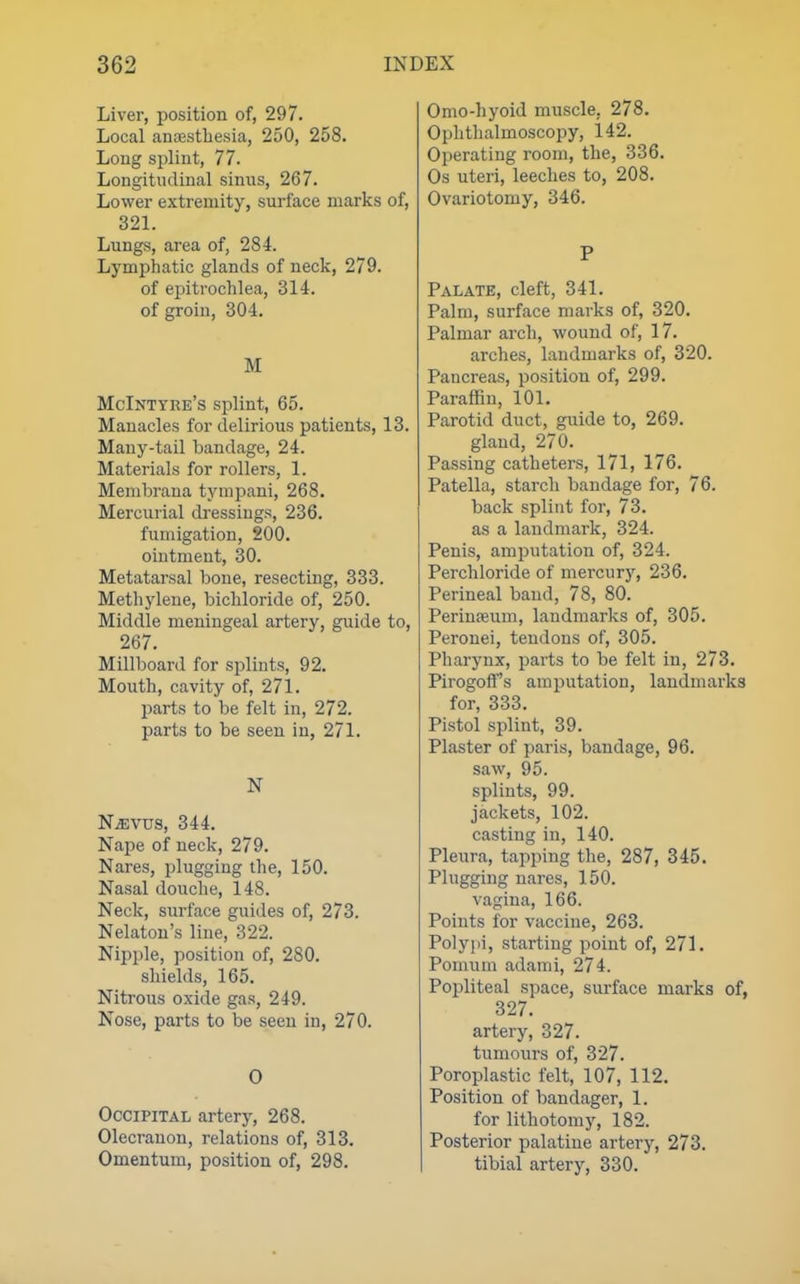 Liver, position of, 297. Local anfEsthesia, 250, 258. Long si^lint, 77. Longitudinal sinus, 267. Lower extremity, surface marks of, 321. Lungs, area of, 284. Lymphatic glands of neck, 279. of epitrochlea, 314. of groin, 304. M McIntyre's splint, 65. Manacles for delirious patients, 13. Many-tail bandage, 24. Materials for rollers, 1. Menibrana tympani, 268. Mercurial dressings, 236. fumigation, 200. ointment, 30. Metatarsal bone, resecting, 333. Methylene, bichloride of, 250. Middle meningeal artery, guide to, 267. Millboard for si^lints, 92. Mouth, cavity of, 271. parts to be felt in, 272. parts to be seen in, 271. N N^vus, 344. Nape of neck, 279. Nares, plugging the, 150. Nasal douche, 148. Neck, surface guides of, 273. Nelaton's line, 322. Nipple, position of, 280. shields, 165, Nitrous oxide gas, 249. Nose, parts to be seen in, 270. O Occipital artery, 268. Olecranon, relations of, 313. Omentum, position of, 298. Omo-hyoid muscle, 278. Ophthalmoscopy, 142. Operating room, the, 336. Os uteri, leeches to, 208. Ovariotomy, 346. P Palate, cleft, 341. Palm, surface marks of, 320. Palmar arch, wound of, 17. arches, landmarks of, 320. Pancreas, position of, 299. Paraffin, 101. Parotid duct, guide to, 269. gland, 270. Passing catheters, 171, 176. Patella, starch bandage for, 76. back splint for, 73. as a landmark, 324. Penis, amputation of, 324. Perchloride of mercurj', 236. Perineal band, 78, 80. Perinaeum, landmarks of, 305. Peronei, tendons of, 305. Pharynx, parts to be felt in, 273. Pirogoff's amputation, landmarks for, 333. Pistol splint, 39. Plaster of paris, bandage, 96. saw, 95. splints, 99. jackets, 102. casting in, 140. Pleura, tapjjing the, 287, 345. Plugging nares, 150. vagina, 166. Points for vaccine, 263. Polypi, starting point of, 271. Pomum adami, 274. Popliteal space, surface marks of, 327. artery, 327. tumours of, 327. Poroplastic felt, 107, 112. Position of bandager, 1. for lithotomy, 182. Posterior palatine artery, 273. tibial artery, 330.