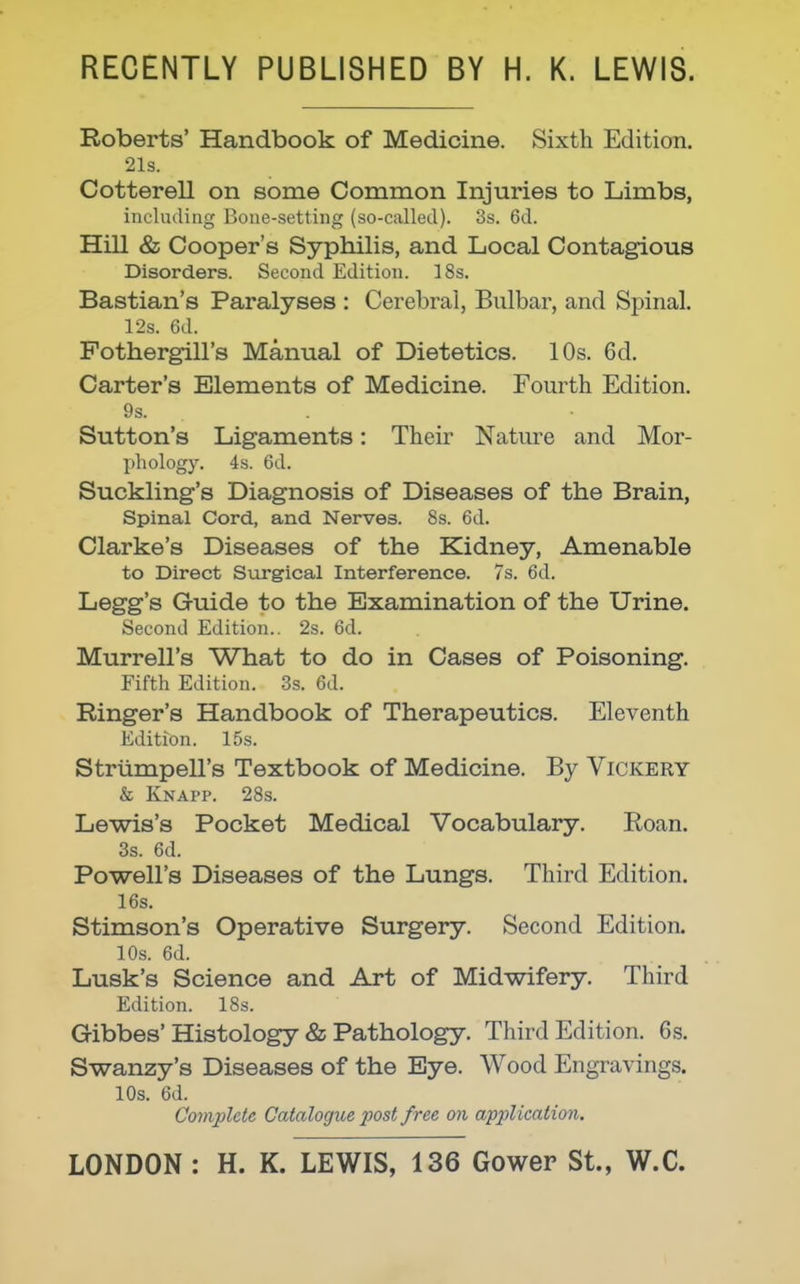 RECENTLY PUBLISHED BY H. K. LEWIS. Roberts' Handbook of Medicine. Sixth Edition. 21s. Cotterell on some Common Injuries to Limbs, including Bone-setting (so-called). 3s. 6d. Hill & Cooper's Syphilis, and Local Contagious Disorders. Second Edition. 18s. Bastian's Paralyses : Cerebral, Bulbar, and Spinal. 12s. 6d. Fothergill's Manual of Dietetics. 10s. 6d. Carter's Elements of Medicine. Fourth Edition. 9s. Sutton's Ligaments: Their Nature and Mor- phology. 4s. 6d. Suckling's Diagnosis of Diseases of the Brain, Spinal Cord, and Nerves. 8s. 6d. Clarke's Diseases of the Kidney, Amenable to Direct Surgical Interference. 7s. 6d. Legg's Guide to the Examination of the Urine, Second Edition.. 2s. 6d. Murrell's What to do in Cases of Poisoning. Fifth Edition. .3s. 6d. Ringer's Handbook of Therapeutics. Eleventh Edition. 15s. Striimpell's Textbook of Medicine. By Vickery & Knapp. 28.S. Lewis's Pocket Medical Vocabulary. Eoan. 3s. 6d. Powell's Diseases of the Lungs. Third Edition. 16s. Stimson's Operative Surgery. Second Edition. lOs. 6d. Lusk's Science and Art of Midwifery. Third Edition. IBs. Gibbes'Histology & Pathology. Third Edition. 6s. Swanzy's Diseases of the Bye. Wood Engravings. lOs. 6d. Complete Catalogue post free on application.