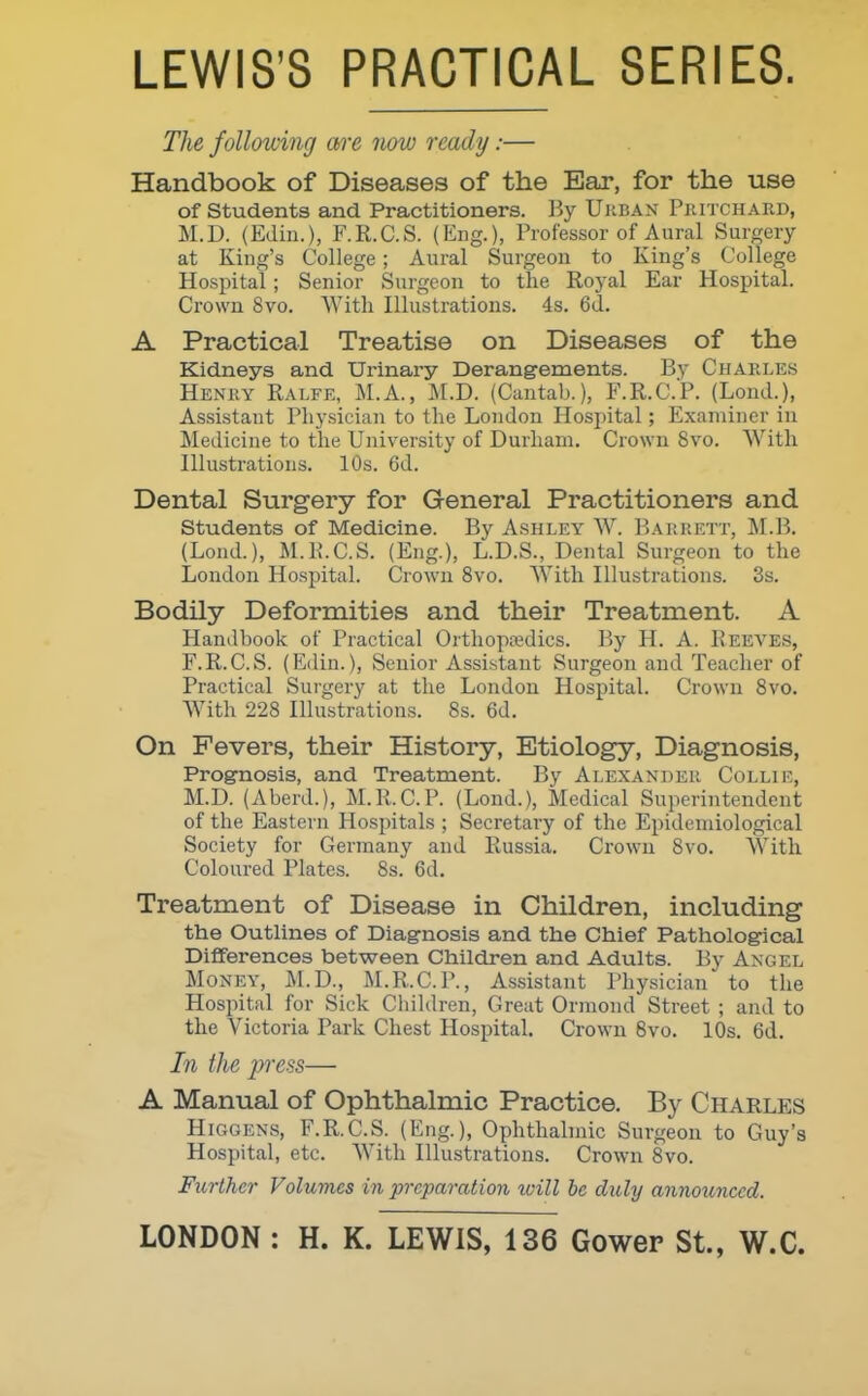 LEWIS'S PRACTICAL SERIES. The following are now ready:— Handbook of Diseases of the Ear, for the use of students and Practitioners. By Urban Pjiitchard, M.D. (Edin.), F.R.C.S. (Eng.), Professor of Aural Surgery at King's College ; Aural Surgeon to King's College Hospital ; Senior Surgeon to the Royal Ear Hospital. Crown 8vo. With Illustrations. 4s. 6d. A Practical Treatise on Diseases of the Kidneys and Urinary Derangements. By Charles Henry Ralfe, M.A., M.D. (Cantab.), F.R.C.P. (Lond.), Assistant Physician to the London Hospital; Examiner in Medicine to the University of Durham. Crown 8vo. With niustrations. 10s. 6d. Dental Surgery for General Practitioners and students of Medicine. By Ashley W. Baiirett, M.B. (Lond.), M.Pi.C.S. (Eng.), L.D.S., Dental Surgeon to the London Hospital. Crown 8vo. With Hlustrations. 3s. Bodily Deformities and their Treatment. A Handbook of Practical Orthopaedics. By H. A. Reeves, F.R.C.S. (Edin.), Senior Assistant Surgeon and Teacher of Practical Surgery at the London Hospital. Crown 8vo. With 228 niustrations. 8s. 6d. On Fevers, their History, Etiology, Diagnosis, Prognosis, and Treatment. By Alexander Colli M.D. (Aberd.), M.R.C.P. (Lond.), Medical Superintendent of the Eastern Hospitals ; Secretary of the Epidemiological Society for Germany and Russia. Crown 8vo. With Coloured Plates. 8s. 6d, Treatment of Disease in Children, including the Outlines of Diagnosis and the Chief Pathological Differences between Children and Adults. By Angel Money, JM.D., M.R.C.P., Assistant Physician to the Hospital for Sick Children, Great Orraond Street ; and to the Victoria Park Chest Hospital. Crown 8vo. 10s. 6d. In the press— A Manual of Ophthalmic Practice. By Charles Higgens, F.R.C.S. (Eng.), Ophthahnic Surgeon to Guy's Hospital, etc. With Illustrations. Crown 8vo. Further Volumes in preparation will he duly annoicnccd.