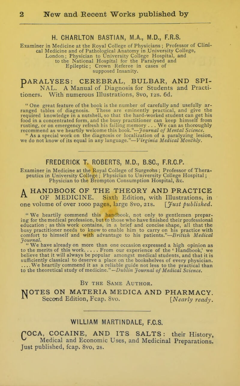 H. CHARLTON BASTIAN, M.A., M.D., F.R.8. Examiner in Medicine at the Royal College of Physicians ; Professor of Clini- cal Medicine and of Pathological Anatomy in University College, London ; Physician to University College Hospital, and to the National Hospital for the Paralysed and Epileptic; Crown Referee in cases of supposed Insanity. PARALYSES: CEREBRAL, BULBAR, AND SPI- NAL. A Manual of Diagnosis for Students and Practi- tioners. With numerous Illustrations, 8vo, 12s. 6d.  One great feature of the book is the number of carefully and usefully ar- ranged tables of diagnosis. These are eminently practical, and give the required knowledge in a nutshell, so that the hard-worked student can get his food in a concentrated form, and the busy practitioner can keep himself from rusting, or on emergency refresh his failing memory . . . We can as thoroughly recommend as we heartily welcome this book.—Journal of Menial Science.  As a special work on the diagnosis or localization of a paralyzing lesion, we do not know of its equal in any language.—Virginia Medical Monthly. FREDERICK T. ROBERTS, M.D., B.SC, F.R.C.P. Examiner in Medicine at the Royal College of Surgeohs ; Professor of Thera- peutics in University College ; Physician to University College Hospital; Physician to the Brompton Consumption Hospital, &c. A HANDBOOK OF THE THEORY AND PRACTICE OF MEDICINE. Sixth Edition, with Illustrations, in one volume of over 1000 pages, large 8vo, 21s. \_jfiist published.  We heartily commend this handbook, not only to gentlemen prepar- ing for the medical profession, but to those who have finished their professional education ; as this work contains, in a brief and concise shape, all that the busy practitioner needs to know to enable him to carry on his practice with comfort to himself and with advantage to his patients.—British Medical Journal.  We have already on more than one occasion expressed a high opinion as to the merits of this work From our experience of the ' Handbook,' we believe that it will always be popular amongst medical students, and that it is sufficiently classical to deserve a place on the bookshelves of every physician. We heartily commend it as a reliable guide not less to the practical than to the theoretical study of medicine.—£)i(6/»i Journal of Medical Science. By the Same Author. MOTES ON MATERIA MEDICA AND PHARMACY. Second Edition, Fcap. 8vo. [Nearly ready. WILLIAM MARTINDALE, F.C.S. rOCA, COCAINE, AND ITS SALTS : their History, ^ Medical and Economic Uses, and Medicinal Preparations. Just published, fcap. Svo, 2s.