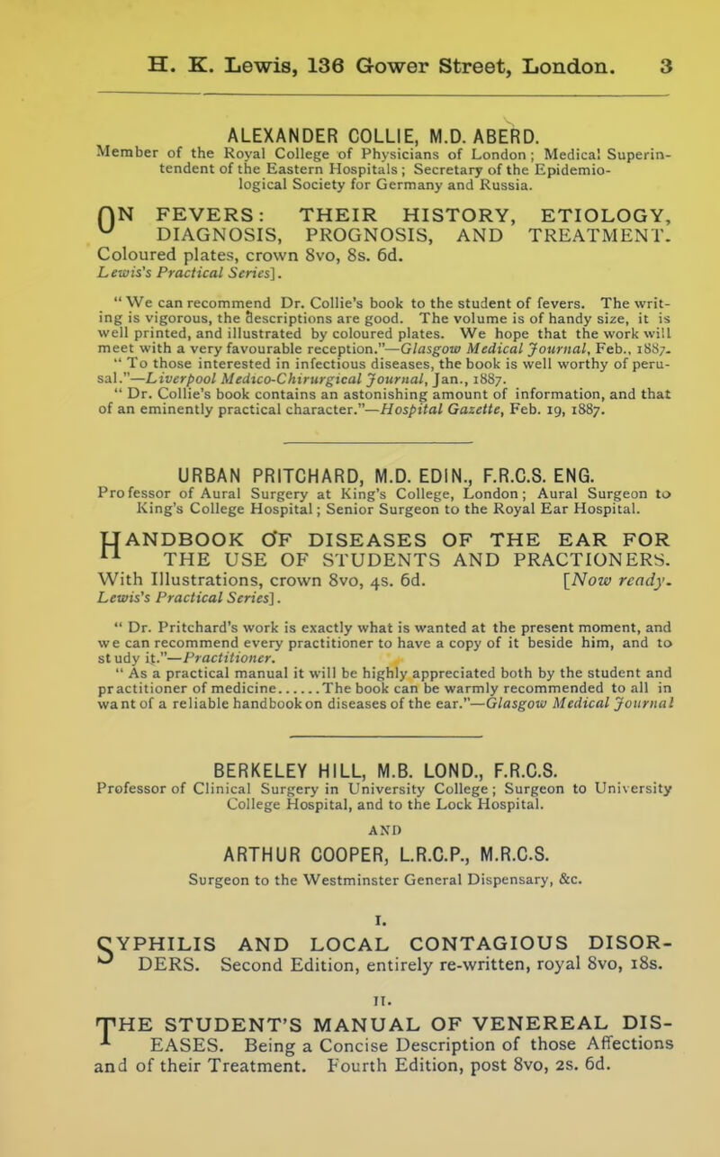 ALEXANDER COLLIE, M.D. ABERD. Member of the Royal College of Physicians of London ; Medical Superin- tendent of the Eastern Hospitals; Secretary of the Epidemio- logical Society for Germany and Russia. ON FEVERS: THEIR HISTORY, ETIOLOGY, ^ DIAGNOSIS, PROGNOSIS, AND TREATMENT. Coloured plates, crown 8vo, 8s. 6d. Lewis's Practical Series].  We can recommend Dr. Collie's book to the student of fevers. The writ- ing is vigorous, the descriptions are good. The volume is of handy size, it is v/eW printed, and illustrated by coloured plates. We hope that the work will meet with a very favourable reception.—Glasgow Medical Journal, Feb., 1887.  To those interested in infectious diseases, the book is well worthy of peru- sal.—Liverpool Medtco-Chirurgical Journal, Jan., 1887.  Dr. Collie's book contains an astonishing amount of information, and that of an eminently practical character.—Hospital Gazette, Feb. 19, 1887. URBAN PRITCHARD, M.D. EDIN., F.R.C.S. ENG. Professor of Aural Surgery at King's College, London; Aural Surgeon to King's College Hospital; Senior Surgeon to the Royal Ear Hospital. UANDBOOK CfF DISEASES OF THE EAR FOR THE USE OF STUDENTS AND PRACTIONERS. With Illustrations, crown Svo, 4s. 6d. {Now ready. Lewis's Practical Series].  Dr. Pritchard's work is exactly what is wanted at the present moment, and we can recommend every practitioner to have a copy of it beside him, and to st udy it.—Practitioner.  As a practical manual it will be highly appreciated both by the student and practitioner of medicine The book can be warmly recommended to all in want of a reliable handbook on diseases of the ear.—Glasgow Medical Journal BERKELEY HILL, M.B. LOND., F.R.C.S. Professor of Clinical Surgery in University College; Surgeon to University College Hospital, and to the Lock Hospital. AND ARTHUR COOPER, L.R.C.P., M.R.CS. Surgeon to the Westminster General Dispensary, &c. CYPHILIS AND LOCAL CONTAGIOUS DISOR- ^ DERS. Second Edition, entirely re-written, royal Svo, i8s. II. T'HE STUDENT'S MANUAL OF VENEREAL DIS- EASES. Being a Concise Description of those Affections and of their Treatment. Fourth Edition, post Svo, 2s. 6d.