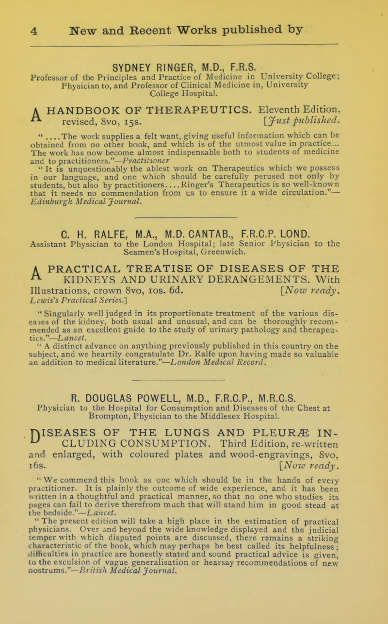 SYDNEY RINGER, M.D., F.R.S. Professor of the Principles and Practice of Medicine in University College; Physician to, and Professor of Clinical Medicine in, University College Hospital. A HANDBOOK OF THERAPEUTICS. Eleventh Edition, revised, 8vo, 15s. [yust published.  The work supplies a felt want, giving useful information which can be obtained from no other book, and which is of the utmost value in practice... The work has now become almost indispensable both to students of medicine and to practitioners.—Practitioner  It is unquestionably the ablest work on Therapeutics which we possess in our language, and one which should be carefully perused not only by students, but also by practitioners Ringer's Therapeutics is so well-known that It needs no commendation from us to ensure it a wide circulation.— Edinburgh Medical Journal. C. H. RALFE, M.A., M.D.CANTAB., F.R.C.P. LOND. Assistant Physician to the London Hospital; late Senior Physician to the Seamen's Hospital, Greenwich. A PRACTICAL TREATISE OF DISEASES OF THE ^ KIDNEYS AND URINARY DERANGEMENTS. With Illustrations, crown 8vo, los. 6d, \_Now ready. Lcivis's Practical Series.]  Singularly well judged in its proportionate treatment of the various dis- eases of the kidney, both usual and unusual, and can be thoroughly recom- mended as an excellent guide to the study of urinary pathology and therapeu- tics.—Lancet.  A distinct advance on anything previously published in this country on the subject, and we heartily congratulate Dr. Ralfe upon having made so valuable an addition to medical literature.—London Medical Record. R. DOUGLAS POWELL, M.D., F.R.C.P., M.R.C.S. Physician to the Hospital for Consumption and Diseases of the Chest at Brompton, Physician to the Middlesex Hospital. niSEASES OF THE LUNGS AND PLEURAE IN- ^ CLUDING CONSUMPTION. Third Edition, re-written and enlarged, with coloured plates and wood-engravings, Svo, 16s. [Now ready,  We commend this book as one which should be in the hands of every practitioner. It is plainly the outcome of wide experience, and it has been written in a thoughtful and practical manner, so that no one who studies its pages can fail to derive therefrom much that will stand him in good stead at the bedside.—Lancet.  The present edition will take a high place in the estimation of practical physicians. Over and beyond the wide knowledge displayed and the judicial temper with which disputed points are discussed, there rsmains a striking characteristic of the book, which may perhaps be best called its helpfulness; difficulties in practice are honestly stated and sound practical advice is given, to the exculsion of vague generalisation or hearsay recommendations of new nostrums.—British Medical Journal.