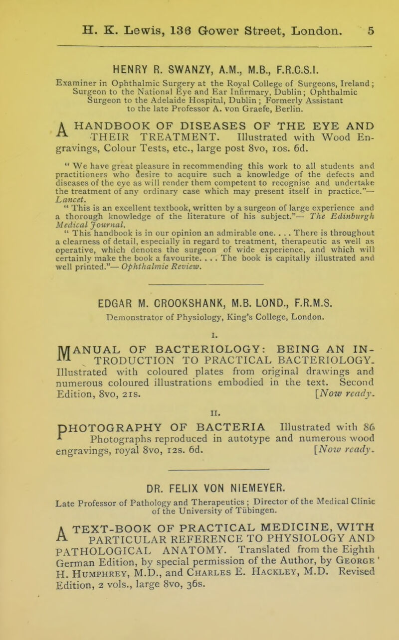 HENRY R. SWANZY, A.M., M.B., F.R.C.S.I. Examiner in Ophthalmic Surgery at the Royal College of Surgeons, Ireland; Surgeon to the National Eye and Ear Infirmary, Dublin; Ophthalmic Surgeon to the Adelaide Hospital, Dublin ; Formerly Assistant to the late Professor A. von Graefe, Berlin. A HANDBOOK OF DISEASES OF THE EYE AND ^ THEIR TREATMENT. Illustrated with Wood En- gravings, Colour Tests, etc., large post 8vo, los. 6d.  We have great pleasure in recommending this work to all students and practitioners who desire to acquire such a knowledge of the defects and diseases of the eye as will render them competent to recognise and undertake the treatment of any ordinary case which may present itself in practice.— Lancet.  This is an excellent textbook, written by a surgeon of large experience and a thorough knowledge of the literature of his subject.— Tlie Edinburgh Medical Journal.  This handbook is in our opinion an admirable one. . .. There is throughout a clearness of detail, especially in regard to treatment, therapeutic as well as operative, which denotes the surgeon of wide experience, and which will certainly make the book a favourite. . . . The book is capitally illustrated and well printed.— Ophthalmic Review. EDGAR M. CROOKSHANK, M.B. LOND., F.R.M.S. Demonstrator of Physiology, King's College, London. MANUAL OF BACTERIOLOGY: BEING AN IN- TRODUCTIOiN TO PRACTICAL BACTERIOLOGY. Illustrated with coloured plates from original drawings and numerous coloured illustrations embodied in the text. Second Edition, 8vo, 21s. [Now rcaclj. II. PHOTOGRAPHY OF BACTERIA Illustrated with 86 Photographs reproduced in autotype and numerous wood engravings, royal 8vo, 12s. 6d. [Noiv ready. DR. FELIX VON NIEMEYER. Late Professor of Pathology and Therapeutics ; Director of the Medical Clinic of the University of Tubingen. A TEXT-BOOK OF PRACTICAL MEDICINE, WITH ^ PARTICULAR REFERENCE TO PHYSIOLOGY AND PATHOLOGICAL ANATOMY. Translated from the Eighth German Edition, by special permission of the Author, by George ' H. Humphrey, M.D., and Charles E. Hackley, M.D. Revised Edition, 2 vols., large 8vo, 36s.