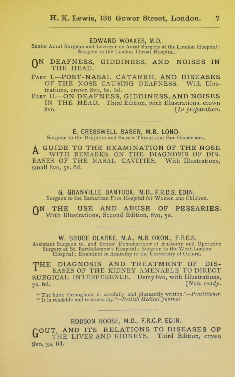 EDWARD WOAKES, M.D. Senior Aural Surgeon and Lecturer on Aural Surgery at the London Hospital; Surgeon to the London Throat Hospital. HN DEAFNESS, GIDDINESS, AND NOISES IN ^ THE HEAD. Part I.—POST-NASAL CATARRH, AND DISEASES OF THE NOSE CAUSING DEAFNESS. With Illus- trations, crown 8vo, 6s. 6d. Part II.—ON DEAFNESS, GIDDINESS, AND NOISES IN THE HEAD. Third Edition, with Illustrations, crown 8vo. [Ift preparation. E. CRESSWELL BABER, M.S. LOND. Surgeon to the Brighton and Sussex Throat and Ear Dispensary. AGUIDE TO THE EXAMINATION OF THE NOSE WITH REMARKS ON THE DIAGNOSIS OF DIS- EASES OF THE NASAL CAVITIES. With Illustrations, small 8vo, 5s. 6d. G. GRANVILLE BANTOCK, M.D., F.R.C.S. EDIN. Surgeon to the Samaritan Free Hospital for Women and Children. QN THE USE AND ABUSE OF PESSARIES. ^ With Illustrations, Second Edition, 8vo, 5s. W. BRUCE CLARKE, M.A., M.B. OXON., F.R.C.S. Assistant Surgeon to, and Senior Demonstrator of Anatomy and Operative Surgery at St. Bartholomew's Hospital ; Surgeon to the West London Hospital ; Examiner in Anatomy to the University of Oxford. TTHE DIAGNOSIS AND TREATMENT OF DIS- EASES OF THE KIDNEY AMENABLE TO DIRECT SURGICAL INTERFERENCE. Demy 8vo, with Illustrations, ys. 6d. [Now ready.  The book throughout is carefully and pleasantly v/ritten.—Practitioner,  It is readable and trustworthy.—British Medical Journal ROBSON ROOSE, M.D., F.R.C.P. EDIN. GOUT, AND ITS RELATIONS TO DISEASES OF THE LIVER AND KIDNEYS. Third Edition, crown Svo, 3s. 6d.