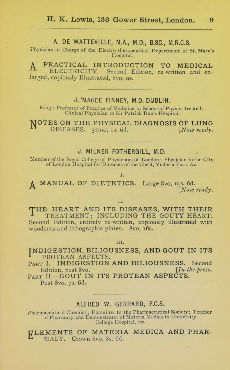 A. DE WATTEVILLE, M.A., M.D., B.SC, M.R.C.S. Physician in Charge of the Electro-therapeutical Department of St. Mary's Hospital. ^ PRACTICAL INTRODUCTION TO MEDICAL ^ ELECTRICITY. Second Edit ion, re-written and en- larged, copiously Illustrated, 8vo, gs. N J.'MAGEE FINNEY. M.D. DUBLIN. King's Professor of Practice of Medicine in School of Physic, Ireland; Clinical Physician to Sir Patrick Dun's Hospital. OTES ON THE PHYSICAL DIAGNOSIS OF LUNG DISEASES. 32mo, is. 6d. [Now ready. J. MILNER FOTHERGILL, M.D. Member of the Royal College of Physicians of London ; Physician to the City of London Hospital for Diseases of the Chest, Victoria Park, &c. A MANUAL OF DIETETICS. Large 8vo, los. 6d. [Now ready. II. rVHE HEART AND ITS DISEASES, WITH THEIR A TREATMENT; INCLUDING THE GOUTY HEART. Second Edition, entirely re-written, copiously illustrated with woodcuts and lithographic plates. 8vo, i6s. III. INDIGESTION, BILIOUSNESS, AND GOUT IN ITS A PROTEAN ASPECTS. Part I.—INDIGESTION AND BILIOUSNESS. Second Edition, post 8vo. [In the press. Part II.—GOUT IN ITS PROTEAN ASPECTS. Post 8vo, ys. 6d. ALFRED W. GERRARD, F.C.S. Pharmaceutical Chemist ; Examiner to the Pharmaceutical Society; Teacher of Pharmacy and Demonstrator of Materia Medica to University College Hospital, etc. ELEMENTS OF MATERIA MEDICA AND PHAR- MACY. Crown 8vo, 8s. 6d.