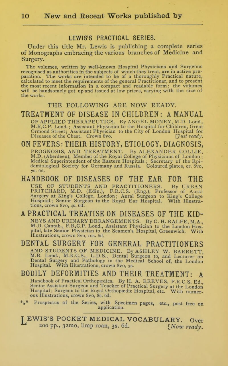 LEWIS'S PRACTICAL SERIES. Under this title Mr. Lewis is publishing a complete series of Monographs embracing the various branches of Medicine and Surgery. The volumes, written by well-known Hospital Physicians and Surgeons recognised as authorities in the subjects of which they treat, are in active pre- paration. The works are intended to be of a thoroughly Practical nature, calculated to meet the requirements of the general Practitioner, and to present the most recent information in a compact and readable form ; the volumes will be handsomely got up and issued at low prices, varying with the size of the works. THE FOLLOWING ARE NOW READY. TREATMENT OF DISEASE IN CHILDREN : A MANUAL OF APPLIED THERAPEUTICS. By ANGEL MONEY, M.D. Lond., M.R,C.P. Lond.; Assistant Physician to the Hospital for Children, Great Ormond Street; Assistant Physician to the City of London Hospital for Diseases of the Chest. Crown 8vo. U'l^t ready. ON FEVERS: THEIR HISTORY, ETIOLOGY, DIAGNOSIS, PROGNOSIS, AND TREATMENT. By ALEXANDER COLLIE, M.D. (Aberdeen), Member of the Royal College of Physicians of London; Medical Superintendent of the Eastern Hospitals; Secretary of the Epi- demiological Society for Germany and Russia. Coloured plates, cr. 8vo, ys. 6d. HANDBOOK OF DISEASES OF THE EAR FOR THE USE OF STUDENTS AND PRACTITIONERS. By URBAN PRITCHARD, M.D. (Edin.), F.R.C.S. (Eng.), Professor of Aural Surgery at King's College, London ; Aural Surgeon to King's College Hospital; Senior Surgeon to the Royal Ear Hospital. With Illustra- tions, crown 8vo, 4s. 6d. A PRACTICAL TREATISE ON DISEASES OF THE KID- NEYS AND URINARY DERANGEMENTS. By C. H. RALFE, M.A., M.D. Cantab., F.R.C.P. Lond., Assistant Physician to the London Hos- pital, late Senior Physician to the Seamen's Hospital, Greenwich. With Illustrations, crown 8vo, 10s. 6d. DENTAL SURGERY FOR GENERAL PRACTITIONERS AND STUDENTS OF MEDICINE. By ASHLEY W. BARRETT, M.B. Lond., M.R.C.S., L.D.S., Dental Surgeon to, and Lecturer on Dental Surgery and Pathology in the Medical School of, the London Hospital. With Illustrations, crown Svo, 3s. BODILY DEFORMITIES AND THEIR TREATMENT: A Handbook of Practical Orthoptedics. By H. A. REEVES, F.R.C.S. Ed., Senior Assistant Surgeon and Teacher of Practical Surgery at the London Hospital; Surgeon to the Royal Orthopsedic Hospital, etc. With numer- ous Illustrations, crown Svo, 8s. 6d. *♦* Prospectus of the Series, with Specimen pages, etc., post free on application. T EWIS'S POCKET MEDICAL VOCABULARY. Over 200 pp., 32mo, limp roan, 3s. 6d, INow ready.