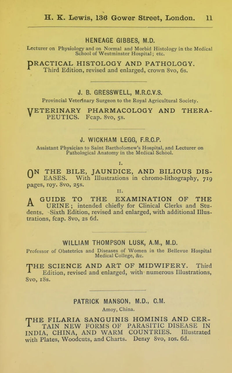 HENEAGE GIBBES, M.D. Lecturer on Physiology and on Normal and Morbid Histology in the Medical School of Westminster Hospital; etc. PRACTICAL HISTOLOGY AND PATHOLOGY. Third Edition, revised and enlarged, crown 8vo, 6s. J. B. GRESSWELL, M.R.G.V.S. Provincial Veterinary Surgeon to the Royal Agricultural Society. VETERINARY PHARMACOLOGY AND THERA- ' PEUTICS. Fcap. 8vo, 5s. J. WICKHAM LEGG, F.R.C.P. Assistant Physician to Saint Bartholomew's Hospital, and Lecturer on Pathological Anatomy in the Medical School. I. r\N THE BILE, JAUNDICE, AND BILIOUS DIS- ^ EASES. With Illustrations in chromo-lithography, 719 pages, roy. 8vo, 25s. II. AGUIDE TO THE EXAMINATION OF THE URINE; intended chiefly for Clinical Clerks and Stu- dents. Sixth Edition, revised and enlarged, with additional Illus- trations, fcap. Svo, 2S 6d. WILLIAM THOMPSON LUSK, A.M., M.D. Professor of Obstetrics and Diseases of Women in the Bellevue Hospital Medical College, &c. HTHE SCIENCE AND ART OF MIDWIFERY. Third -'■ Edition, revised and enlarged, with numerous Illustrations, Svo, i8s. PATRICK MANSON, M.D., CM. Amoy, China. THE FILARIA SANGUINIS HOMINIS AND CER- Jl- TAIN NEW FORMS OF PARASITIC DISEASE IN INDIA, CHINA, AND WARM COUNTRIES. Illustrated with Plates, Woodcuts, and Charts. Demy Svo, los. 6d.