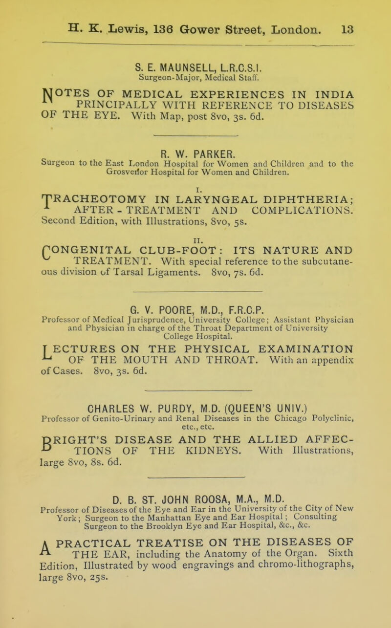 S. E. MAUNSELL, LR.C.S.I. Surgeon-Major, Medical Staff. jSJOTES OF MEDICAL EXPERIENCES IN INDIA PRINCIPALLY WITH REFERENCE TO DISEASES OF THE EYE. With Map, post 8vo, 3s. 6d. R. W. PARKER. Surgeon to the East London Hospital for Women and Children and to the Grosverfor Hospital for Women and Children. I. TRACHEOTOMY IN LARYNGEAL DIPHTHERIA; ^ AFTER - TREATMENT AND COMPLICATIONS. Second Edition, with Illustrations, 8vo, 5s. II. pONGENITAL CLUB-FOOT: ITS NATURE AND TREATMENT. With special reference to the subcutane- ous division of Tarsal Ligaments. 8vo, 7s. 6d. G. V. POORE, M.D., F.R.C.P. Professor of Medical Jurisprudence, University College; Assistant Physician and Physician in charge of the Throat Department of University College Hospital. f ECTURES ON THE PHYSICAL EXAMINATION OF THE MOUTH AND THROAT. With an appendix of Cases. Svo, 3s. 6d. CHARLES W. PURDY, M.D. (QUEEN'S UNIV.) Professor of Genito-Urinary and Renal Diseases in the Chicago Polyclinic, etc., etc. BRIGHT'S DISEASE AND THE ALLIED AFFEC- TIONS OF THE KIDNEYS. With Illustrations, large Svo, 8s. 6d. D. B. ST. JOHN ROOSA, M.A., M.D. Professor of Diseases of the Eye and Ear in the University of the City of New York ; Surgeon to the Manhattan Eye and Ear Hospital ; Consulting Surgeon to the Brooklyn Eye and Ear Hospital, &c., &c. A PRACTICAL TREATISE ON THE DISEASES OF THE EAR, including the Anatomy of the Organ. Sixth Edition, Illustrated by wood engravings and chromo-lithographs, large 8vo, 25s.