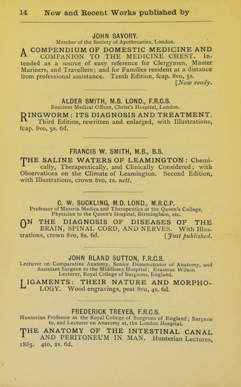 JOHN SAVORY. Member of the Society of Apothecaries, London. ACOMPENDIUM OF DOMESTIC MEDICINE AND COMPANION TO THE MEDICINE CHEST. In- tended as a source of easy reference for Clergymen, Master Mariners, and Travellers; and for Families resident at a distance from professional assistance. Tenth Edition, fcap. 8vo, 5s. [Now ready. ALDER SMITH, M.B. LOND., F.R.C.S. Resident Medical Officer, Christ's Hospital, London. DINGWORM : ITS DIAGNOSIS AND TREATMENT. Third Edition, rewritten and enlarged, with Illustrations, fcap. 8vo, 5s. 6d. FRANCIS W. SMITH, M.B., B.S. THE SALINE WATERS OF LEAMINGTON: Chemi- cally, Therapeutically, and Clinically Considered; with Observations on the Climate of Leamington. Second Edition, with Illustrations, crown 8vo, is. nctt. C. W. SUCKLING, M.D. LOND., M.R.C.P. Professor of Materia Medicaand Therapeutics at the Queen's College, Physician to the Queen's Hospital, Birmingham, etc. HN THE DIAGNOSIS OF DISEASES OF THE ^ BRAIN, SPINAL CORD, AND NERVES. With Illus- trations, crown Svo, 8s. 6d. [jfust published. JOHN BLAND SUTTON, F.R.C.S. Lecturer on Comparative Anatomy, Senior Demonstrator of Anatomy, and Assistant Surgeon to the Middlesex Hospital; Erasmus Wilson Lecturer, Koyal College of Surgeons, England. T IGAMENTS: THEIR NATURE AND MORPHO- LOGY. Wood engravings, post Svo, 4s. 6d. FREDERICK TREVES, F.R.C.S. Hunterian Professor at the Koyal College of Surgeons of England; Surgeon to, and Lecturer on Anatomy at, the London Hospital. THE ANATOMY OF THE INTESTINAL CANAL ^ AND PERITONEUM IN MAN. Hunterian Lectures, 1885. 4to, 2s. f>d.