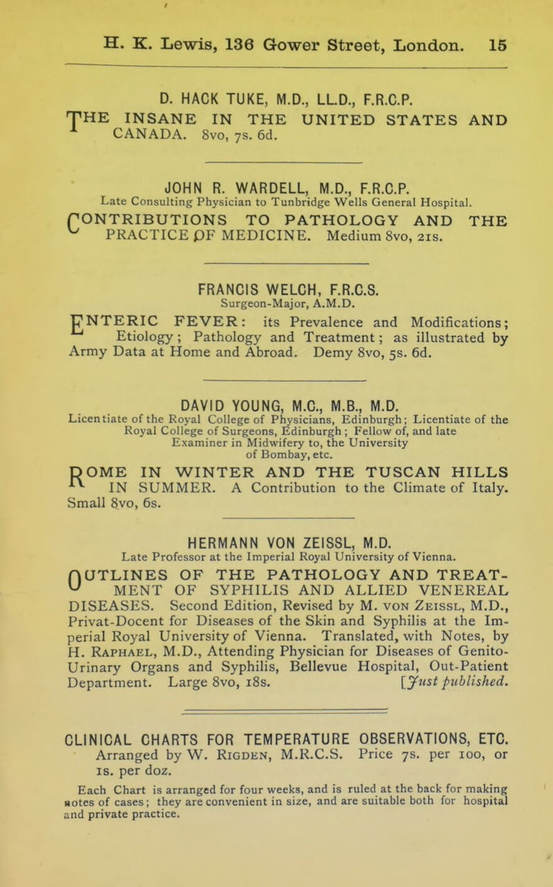 / H. K. Lewis, 136 Gower Street, London. 15 D. HACK TUKE, M.D., LLD., F.R.C.P. THE INSANE IN THE UNITED STATES AND CANADA. 8vo, ys. 6d. JOHN R. WARDELL, M.D., F.R.C.P. Late Consulting Physician to Tunbridge Wells General Hospital. fONTRIBUTIONS TO PATHOLOGY AND THE ^ PRACTICE PF MEDICINE. Medium 8vo, 21s. FRANCIS WELCH, F.R.C.S. Surgeon-Major, A.M.D. UNTERIC FEVER: its Prevalence and Modifications; ^ Etiology ; Pathology and Treatment; as illustrated by Army Data at Home and Abroad. Demy 8vo, 5s. 6d. DAVID YOUNG, M.C., M.B., M.D. Licentiate of the Royal College of Physicians, Edinburgh; Licentiate of the Royal College of Surgeons, Edinburgh ; Fellow of, and late Examiner in Midwifery to, the University of Bombay, etc. DOME IN WINTER AND THE TUSCAN HILLS ■•^ IN SUMMER. A Contribution to the Climate of Italy. Small 8vo, 6s. HERMANN VON ZEISSL, M.D. Late Professor at the Imperial Royal University of Vienna. OUTLINES OF THE PATHOLOGY AND TREAT- MENT OF SYPHILIS AND ALLIED VENEREAL DISEASES. Second Edition, Revised by M. von Zeissl, M.D., Privat-Docent for Diseases of the Skin and Syphilis at the Im- perial Royal University of Vienna. Translated, with Notes, by H. Raphael, M.D., Attending Physician for Diseases of Genito- urinary Organs and Syphilis, Bellevue Hospital, Out-Patient Department. Large 8vo, i8s. [Just published. CLINICAL CHARTS FOR TEMPERATURE OBSERVATIONS, ETC. Arranged by W. Rigden, M.R.C.S. Price 7s. per 100, or IS. per doz. Each Chart is arranged for four weeks, and is ruled at the back for making Botes of cases; they are convenient in size, and are suitable both for hospital and private practice.