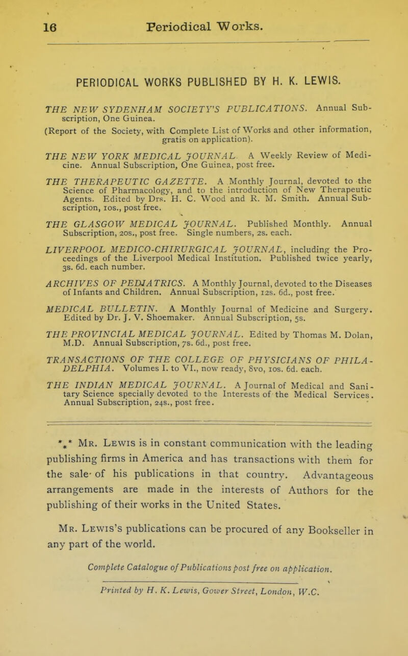 PERIODICAL WORKS PUBLISHED BY H. K. LEWIS. THE NEW SYDENHAM SOCIETY'S PUBLICATIONS. Annual Sub- scription, One Guinea. (Report of the Society, with Complete List of Works and other information, gratis on application). THE NEW YORK MEDICAL JOURNAL A Weekly Review of Medi- cine. Annual Subscription, One Guinea, post free. THE THERAPEUTIC GAZETTE. A Monthly Journal, devoted to the Science of Pharmacology, and to the introduction of New Therapeutic Agents. Edited by Drs. H. C. Wood and K. M. Smith. Annual Sub- scription, los., post free. THE GLASGOW MEDICAL JOURNAL. Published Monthly. Annual Subscription, 20s., post free. Single numbers, as. each. LIVERPOOL MEDICO-CHIRURGICAL JOURNAL, including the Pro- ceedings of the Liverpool Medical Institution. Published twice yearly, 3s. 6d. each number. ARCHIVES OF PEDIATRICS. A Monthly Journal, devoted to the Diseases of Infants and Children. Annual Subscription, 12s. 6d., post free. MEDICAL BULLETIN. A Monthly Journal of Medicine and Surgery. Edited by Dr. J. V. Shoemaker. Annual Subscription, 5s. THE PROVINCIAL MEDICAL JOURNAL. Edited by Thomas M. Dolan, M.D. Annual Subscription, 7s. 6d., post free. TRANSACTIONS OF THE COLLEGE OF PHYSICIANS OF PHILA- DELPHIA. Volumes I. to VI., now ready, 8vo, los. 6d. each. THE INDIAN MEDICAL JOURNAL. A Journal of Medical and Sani- tary Science specially devoted to the Interests of the Medical Services. Annual Subscription, 24s., post free. *,* Mr. Lewis is in constant communication with the leadino- pubhshing firms in America and has transactions with them for the sale- of his publications in that country. Advantageous arrangements are made in the interests of Authors for the publishing of their works in the United States. Mr. Lewis's publications can be procured of any Bookseller in any part of the world. Complete Catalogue of Publications post free on application. Printed by H. K. Lewis, Gozuer Street, London, W.C.