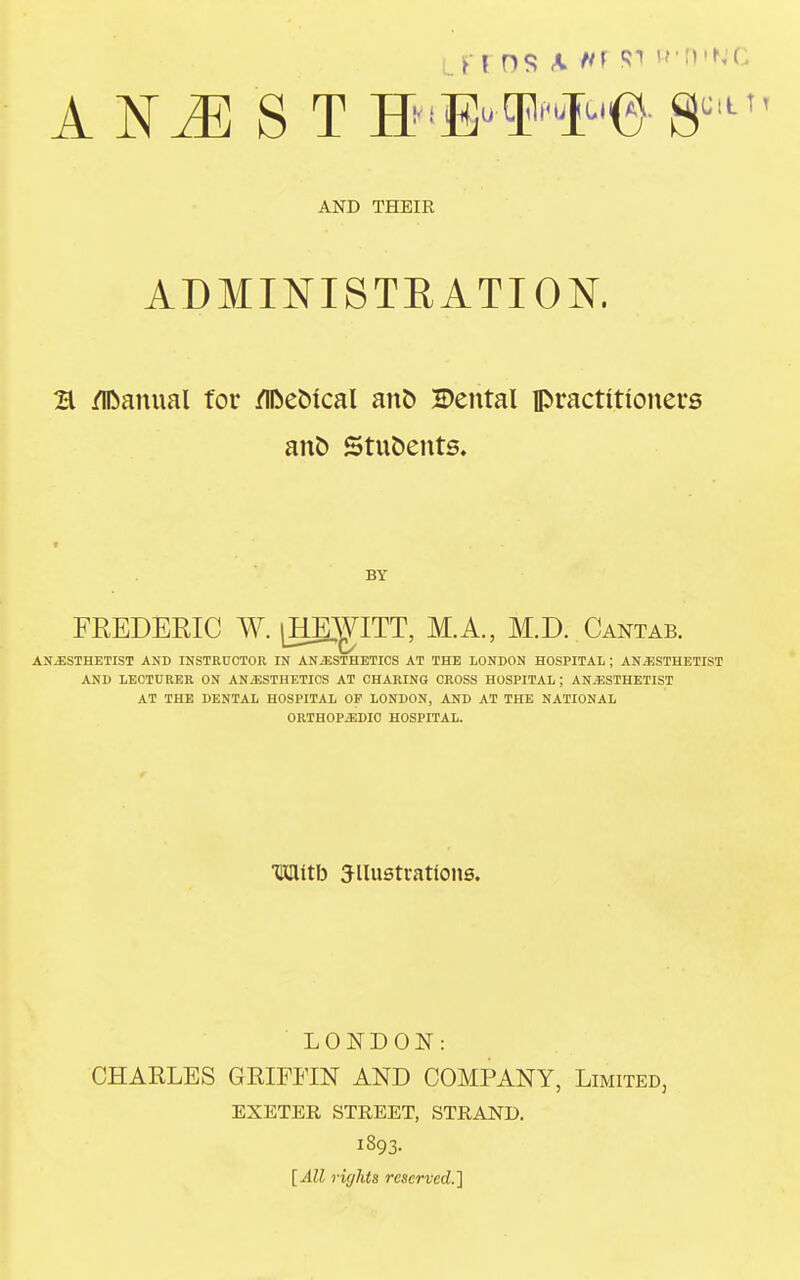 L.FF OS k -Ml R1 R'D'NC A X ./K S T H**»'e 8u,t1 AND THEIR ADMINISTRATION. B /Manual for flftebical ano Dental practitioners ano Stnoents. BY FREDERIC W. [HEWITT, M.A., M.D. Cantab. ANAESTHETIST AND INSTRUCTOR IN ANAESTHETICS AT THE LONDON HOSPITAL ; ANAESTHETIST AND LECTURER ON ANAESTHETICS AT CHARING CROSS HOSPITAL; ANAESTHETIST AT THE DENTAL HOSPITAL OP LONDON, AND AT THE NATIONAL ORTHOPAEDIC HOSPITAL. HBUtb ^lustrations. LONDON: CHAKLES GKIFFIN AND COMPANY, Limited, EXETER STREET, STRAND. l393- [All rights reserved.]