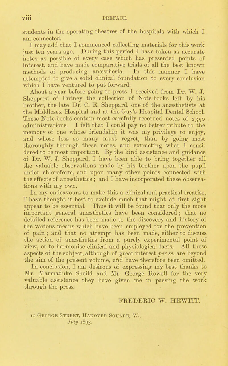 students in the operating theatres of the hospitals with which I am connected. I may add that I commenced collecting materials for this work just ten years ago. During this period I have taken as accurate notes as possible of every case which has presented points of interest, and have made comparative trials of all the best known methods of producing anaesthesia. In this manner I have attempted to give a solid clinical foundation to every conclusion which I have ventured to put forward. About a year before going to press T received from Dr. W. J. Sheppard of Putney the collection of Note-books left by his brother, the late Dr. C. E. Sheppard, one of the anaesthetists at the Middlesex Hospital and at the Guy's Hospital Dental School. These Note-books contain most carefully recoixled notes of 2350 administrations. I felt that I could pay no better tribute to the memory of one whose friendship it was my privilege to enjoy, and whose loss so many must regret, than by going most thoroughly through these notes, and extracting what I consi- dered to be most important. By the kind assistance and guidance of Dr. W. J. Sheppard, I have been able to bring together all the valuable observations made by his brother upon the pupil under chloroform, and upon many other points connected with the effects of anaesthetics; and I have incorporated these observa- tions with my own. In my endeavours to make this a clinical and practical treatise, I have thought it best to exclude much that might at first sight appear to be essential. Thus it will be found that only the more important general anaesthetics have been considered ; that no detailed reference has been made to the discovery and history of the various means which have been employed for the prevention of pain ; and that no attempt has been made, either to discuss the action of anaesthetics from a purely experimental point of view, or to harmonise clinical and physiological facts. All these aspects of the subject, although of great interest per se, are beyond the aim of the present volume, and have therefore been omitted. In conclusion, I am desirous of expressing my best thanks to Mr. Marmaduke Sheild and Mr. George Howell for the very valuable assistance they have given me in passing the work through the press. FREDERIC W. HEWITT. 10 George Street, Hanover Square, W., July 1893.