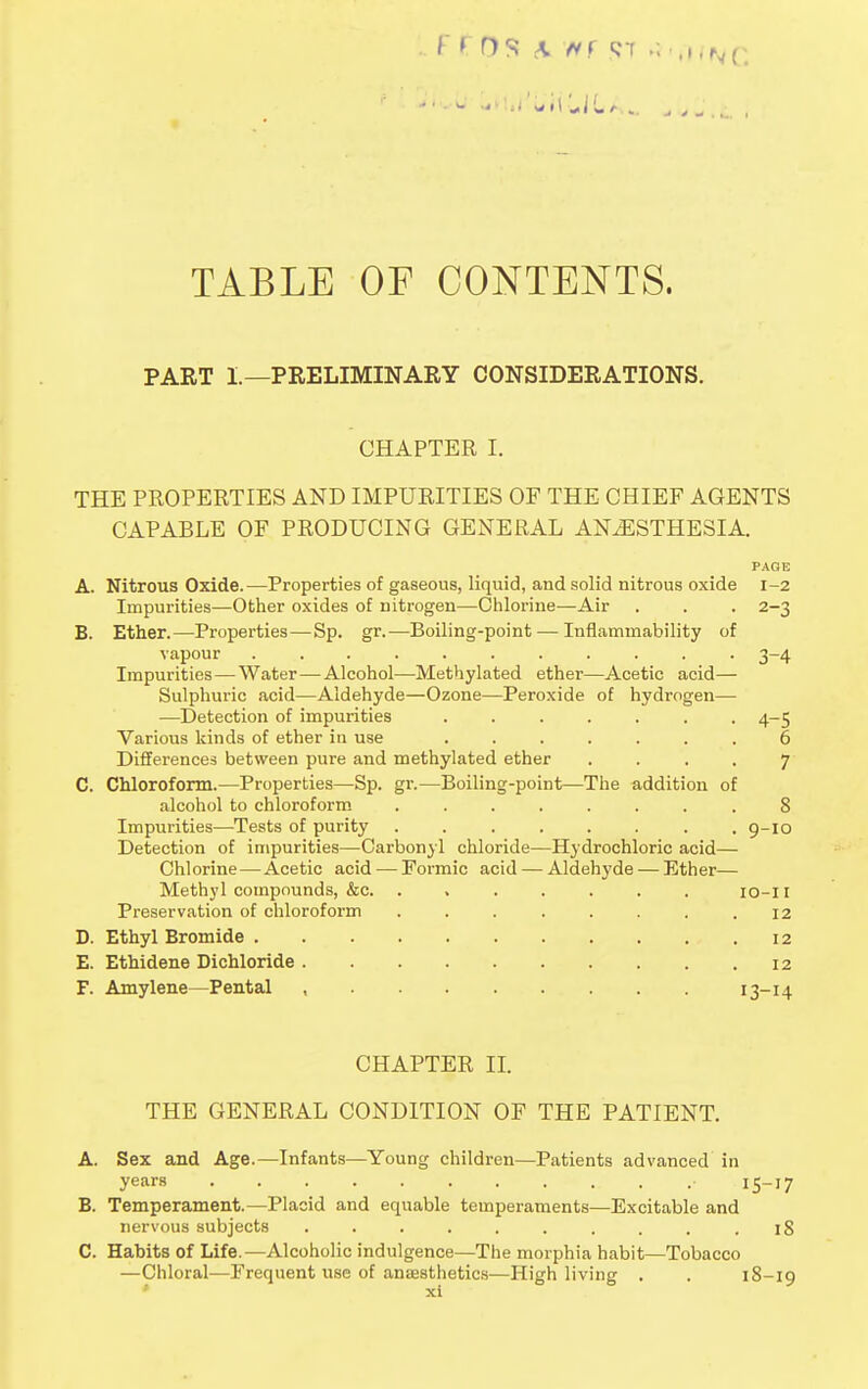 TABLE OF CONTENTS. PART 1.—PRELIMINARY CONSIDERATIONS. CHAPTER I. THE PROPERTIES AND IMPURITIES OF THE CHIEF AGENTS CAPABLE OF PRODUCING GENERAL ANAESTHESIA. PAGE A. Nitrous Oxide.—Properties of gaseous, liquid, and solid nitrous oxide 1-2 Impurities—Other oxides of nitrogen—Chlorine—Air . . . 2-3 B. Ether.—Properties—Sp. gr.—Boiling-point — Inflammability of vapour 3-4 Impurities — Water—Alcohol—Methylated ether—Acetic acid— Sulphuric acid—Aldehyde—Ozone—Peroxide of hydrogen— —Detection of impurities ....... 4-5 Various kinds of ether in use ....... 6 Differences between pure and methylated ether .... 7 C. Chloroform.—Properties—Sp. gr.—Boiling-point—The addition of alcohol to chloroform ........ 8 Impurities—Tests of purity . . . . . . . .9-10 Detection of impurities—Carbonyl chloride—Hydrochloric acid— Chlorine — Acetic acid — Formic acid — Aldehyde — Ether— Methyl compounds, &c. ....... 10-11 Preservation of chloroform . . . . . . . .12 D. Ethyl Bromide 12 E. Ethidene Dichloride 12 F. Amylene—Pental , 13-14 CHAPTER II. THE GENERAL CONDITION OF THE PATIENT. A. Sex and Age.—Infants—Young children—Patients advanced in years . • 15—17 B. Temperament.—Placid and equable temperaments—Excitable and nervous subjects . . . . . . . . . .18 C. Habits of Life.—Alcoholic indulgence—The morphia habit—Tobacco —Chloral—Frequent use of anaesthetics—High living . . 18-19