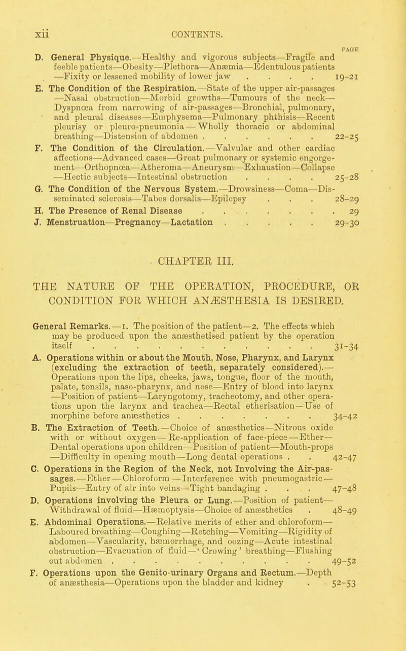 D. General Physique.—Healthy and vigorous subjects—Fragile and feeble patients—Obesity—Plethora—Anaemia—Edentulous patients —Fixity or lessened mobility of lower jaw .... 19-21 E. The Condition of the Respiration.—State of the upper air-passages —Nasal obstruction—Morbid growths—Tumours of the neck— Dyspnoea from narrowing of air-passages—Bronchial, pulmonary, and pleural diseases—Emphysema—Pulmonary phthisis—Recent pleurisy or pleuro-pneumonia — Wholly thoracic or abdominal breathing—Distension of abdomen ...... 22-25 F. The Condition of the Circulation.—Valvular and other cardiac affections—Advanced cases—Great pulmonary or systemic engorge- ment—Orthopncea—Atheroma—Aneurysm—Exhaustion—Collapse —Hectic subjects—Intestinal obstruction .... 25-28 G. The Condition of the Nervous System.—Drowsiness—Coma—Dis- seminated sclerosis—Tabes dorsalis—Epilepsy . . . 28-29 H. The Presence of Renal Disease . 29 J. Menstruation—Pregnancy—Lactation 29-30 . CHAPTER III. THE NATURE OF THE OPERATION, PROCEDURE, OR CONDITION FOR WHICH ANAESTHESIA IS DESIRED. General Remarks. — 1. The position of the patient—2. The effects which may be produced upon the anaesthetised patient by the operation itself 31-34 A. Operations within or about the Mouth, Nose, Pharynx, and Larynx (excluding the extraction of teeth, separately considered).— Operations upon the lips, cheeks, jaws, tongue, floor of the mouth, palate, tonsils, naso-pharynx, and nose—Entry of blood into larynx —Position of patient—Laryngotomy, tracheotomy, and other opera- tions upon the larynx and trachea—Rectal etherisation—Use of morphine before anaesthetics ....... 34_42 B. The Extraction of Teeth.—Choice of anaesthetics— Nitrous oxide with or without oxygen — Re-application of face-piece—Ether— Dental operations upon children—Position of patient—Mouth-props —Difficulty in opening mouth—Long dental operations . . 42-47 C. Operations in the Region of the Neck, not Involving the Air-pas- sages.—Ether — Chloroform —Interference with pneumogastric — Pupils—Entry of air into veins—Tight bandaging . . . 47-48 D. Operations involving the Pleura or Lung.—Position of patient— Withdrawal of fluid—Haemoptysis—Choice of anaesthetics . 48-49 E. Abdominal Operations.—Relative merits of ether and chloroform— Laboured breathing—Coughing—Retching—Vomiting—Rigidity of abdomen—Vascularity, haemorrhage, and oozing—Acute intestinal obstruction—Evacuation of fluid—' Crowing ' breathing—Flushing out abdomen .......... 49~52 F. Operations upon the Genito-urinary Organs and Rectum.—Depth of anaesthesia—Operations upon the bladder and kidney . 52-53