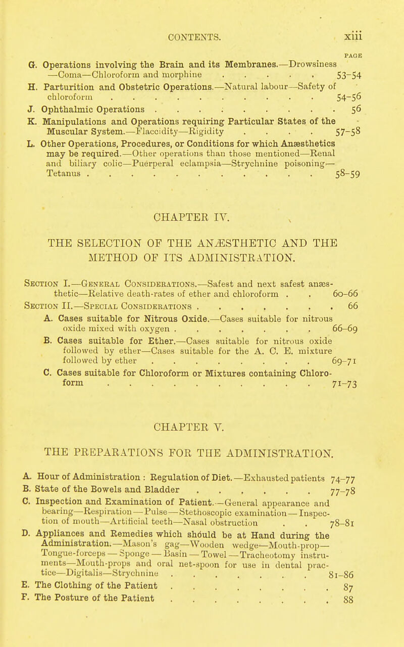 Gr. Operations involving the Brain and its Membranes.—Drowsiness —Coma—Chloroform and morphine ..... 53~54 H. Parturition and Obstetric Operations.—Natural labour—Safety of chloroform .......... 54~56 J. Ophthalmic Operations . . . ; 56 K. Manipulations and Operations requiring Particular States of the Muscular System.—Flaecidity—Rigidity . . . ■ . 57—58 L. Other Operations, Procedures, or Conditions for which Anaesthetics may be required.—Other operations than those mentioned—Renal and biliary colic—Puerperal eclampsia—Strychnine poisoning'— Tetanus '. • . . . 58-59 CHAPTER IV. THE SELECTION OF THE ANAESTHETIC AND THE METHOD OF ITS ADMINISTRATION. Section I.—General Considerations.—Safest and next safest anses- thetic—Relative death-rates of ether and chloroform . . 60-66 Section II.—Special Considerations 66 A. Cases suitable for Nitrous Oxide.—Cases suitable for nitrous oxide mixed with oxygen ....... 66-69 B. Cases suitable for Ether.—Cases suitable for nitrous oxide followed by ether—Cases suitable for the A. C. E. mixture followed by ether ........ 69-71 C. Cases suitable for Chloroform or Mixtures containing Chloro- form 71-73 CHAPTER V. THE PREPARATIONS FOR THE ADMINISTRATION. A. Hour of Administration : Regulation of Diet. —Exhausted patients 74-77 B. State of the Bowels and Bladder 77-78 C. Inspection and Examination of Patient. —General appearance and bearing—Respiration — Pulse—Stethoscopic examination — Inspec- tion of mouth—Artificial teeth—Nasal obstruction . . 78-81 D. Appliances and Remedies which should be at Hand during the Administration.—Mason's gag—Wooden wedge—Mouth-prop— Tongue-forceps — Sponge — Basin — Towel —Tracheotomy instru- ments—Mouth-props and oral net-spoon for use in dental prac- tice—Digitalis—Strychnine 81-86 E. The Clothing of the Patient 87 F. The Posture of the Patient 88