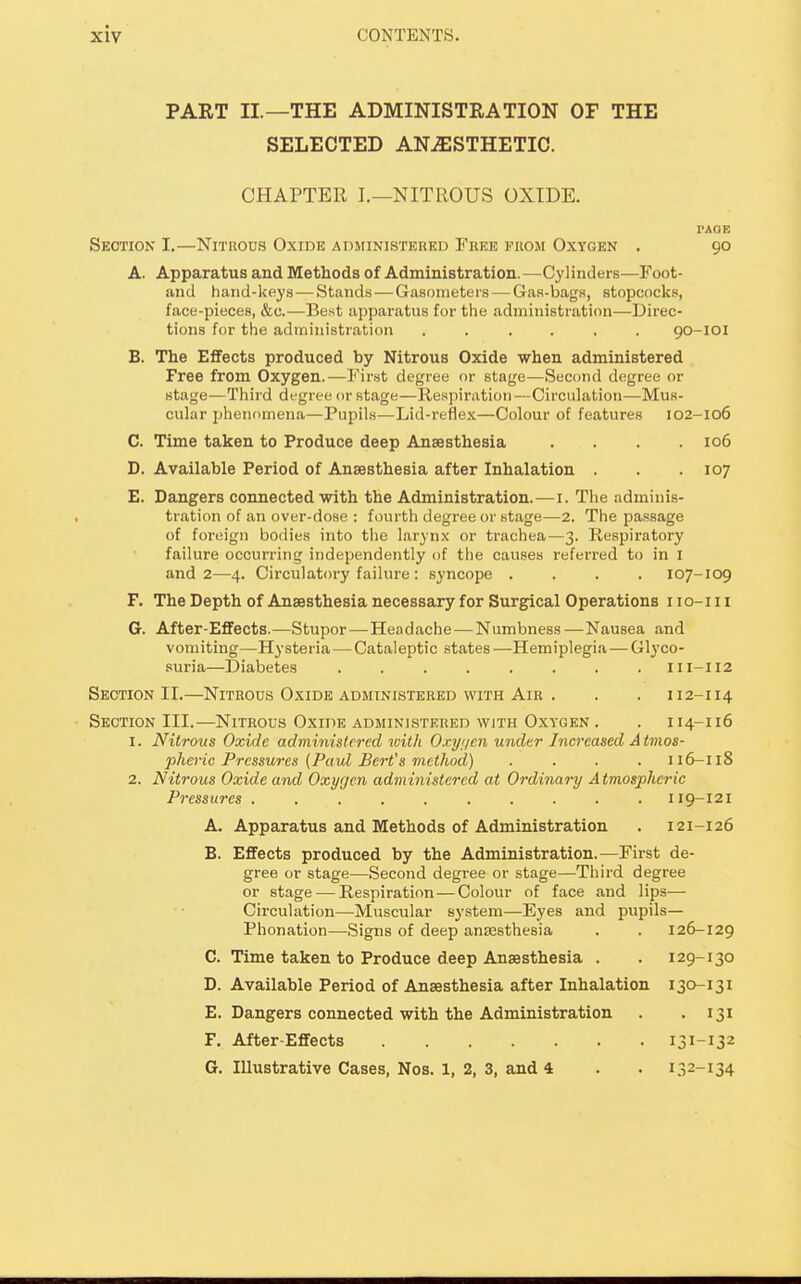 PART II.—THE ADMINISTRATION OF THE SELECTED ANESTHETIC. CHAPTER I.—NITROUS OXIDE. PAOE Section I.—Nitrous Oxide administered Free from Oxygen . 90 A. Apparatus and Methods of Administration. —Cylinders—Foot- and hand-keys—Stands—Gasometers — Gas-bags, stopcocks, face-pieces, &c.—Best apparatus for the administration—Direc- tions for the administration ...... 90-101 B. The Effects produced by Nitrous Oxide when administered Free from Oxygen.—First degree or stage—Second degree or stage—Third degree or stage—Respiration—Circulation—Mus- cular phenomena—Pupils—Lid-reflex—Colour of features 102-106 C. Time taken to Produce deep Anaesthesia .... 106 D. Available Period of Anaesthesia after Inhalation . . .107 E. Dangers connected with the Administration. — 1. The adminis- tration of an over-dose : fourth degree or stage—2. The passage of foreign bodies into the larynx or trachea—3. Respiratory failure occurring independently of the causes referred to in I and 2—4. Circulatory failure : syncope .... 107-109 F. The Depth of Anaesthesia necessary for Surgical Operations iio-m G. After-Effects.—Stupor — Headache — Numbness—Nausea and vomiting—Hysteria — Cataleptic states —Hemiplegia — Glyco- suria—Diabetes ........ III-II2 Section II.—Nitrous Oxide administered with Air . . . 112-114 Section III.—Nitrous Oxide administered with Oxygen . . 114-116 1. Nitrous Oxide administered with Oxyi/en under Increased Atmos- pheric Pressures {Paul Bert's method) .... 116—118 2. Nitrous Oxide and Oxygen administered at Ordinary Atmospheric Pressures .......... 119-121 A. Apparatus and Methods of Administration . 121-126 B. Effects produced by the Administration.—First de- gree or stage—Second degree or stage—Third degree or stage — Respiration — Colour of face and lips— Circulation—Muscular system—Eyes and pupils— Phonation—Signs of deep anaesthesia . . 126-129 C. Time taken to Produce deep Anaesthesia . . 129-130 D. Available Period of Anaesthesia after Inhalation 130-131 E. Dangers connected with the Administration . 131 F. After-Effects 131-132 G. Illustrative Cases, Nos. 1, 2, 3, and 4 . . 132-134