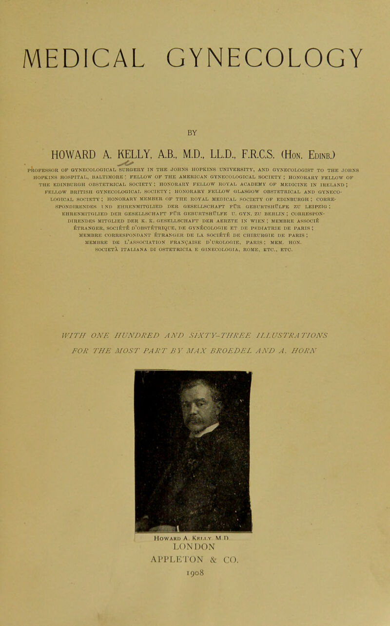 BY HOWARD A. KELLY, A.B., M.D.. LL.D., F.R.C.S. (Hon. Edinb.) phoPESSOR OF GYNECOLOGICAL SURQEUY IN THE JOHNS HOPKINS UNIVERSITY, AND OYNECOLOaiST TO THE JOHNS noPKLNS HOSPITAL, UALTIMOIIE ; FELLOW OF THE AMERICAN GYNECOLOGICAL SOCIETY ; HONORARY FELLOW OF THE EDINUUIIGH OBSTETRICAL SOCIETY; HONORARY FELLOW IIUYAL ACADEMY OP MEDICINE IN IRELAND; PKLI.OW BRITISH GYNECOLOGICAL SOCIETY ; HONORARY FELLOW GLASGOW OBSTETRICAL AND GYNECO- LOGICAL society; HONORARY MEMBER OP THE ROYAL MEDICAL SOCIETY OP EDINBURGH; CORKE- SPONDIRENDER I ND EHRENMITGLIED DER GESELLSCHAPT pOU OEBUHTSHCLPE ZU LEIPZIG ; EHRENMITOLIED DRR GESELLSCHAPT PUR GEBURTSHOLFE U. GYN. ZU BERLIN ; CORRESPON- DIRKNDKS MITGLIED DER K. K. OKSELLSCHAFT DER AERZTE IN WIEN ; MEMBRE ASSOClfe ETRANGER, SOClETfe d'OBSTETRIQUE, DB OYNficOLOGIE ET DE PKDIATRIE DE PARIS; MEMBRE CORRESPONDANT ETRANGER DE LA SOClfrifc DE CHIRURGIE DE PARIS; MEMBRE DE i/aSSOCIATION PRAN(,'AISE D'UROLOGIE. PARIS ; MEM. HON. SOCIETX ITALIANA DI OSTETRICIA E GINECOLOOIA, ROME, ETC., ETC. WITH ONE HUNDRED AND SIXTY-THRRE JI.LUSll'lA'J'IONS FOR THE MOST PART BY MAX BROEDEL AND A. HORN Howard A. Kri.i.y M n LONDON APPLETON & CO. 1908