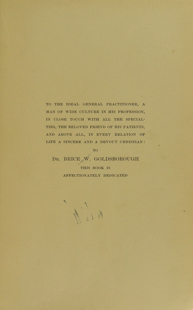 TO THE IDEAL GENERAL PRACTITIONER, A MAN OP WIDE CULTURE IN HIS PROFESSION, IN CLOSE TOUCH WITH ALL THE SPECIAL- TIES, THE BELOVED FRIEND OF HIS PATIENTS, AND ABOVE ALL, IN EVERY RELATION OF LIFE A SINCERE AND A DEVOUT CHRISTIAN : Dr. BRICE..W. GOLDSBOROUGH THIS BOOK IS AFFECTIONATELY DEDICATED TO ■t