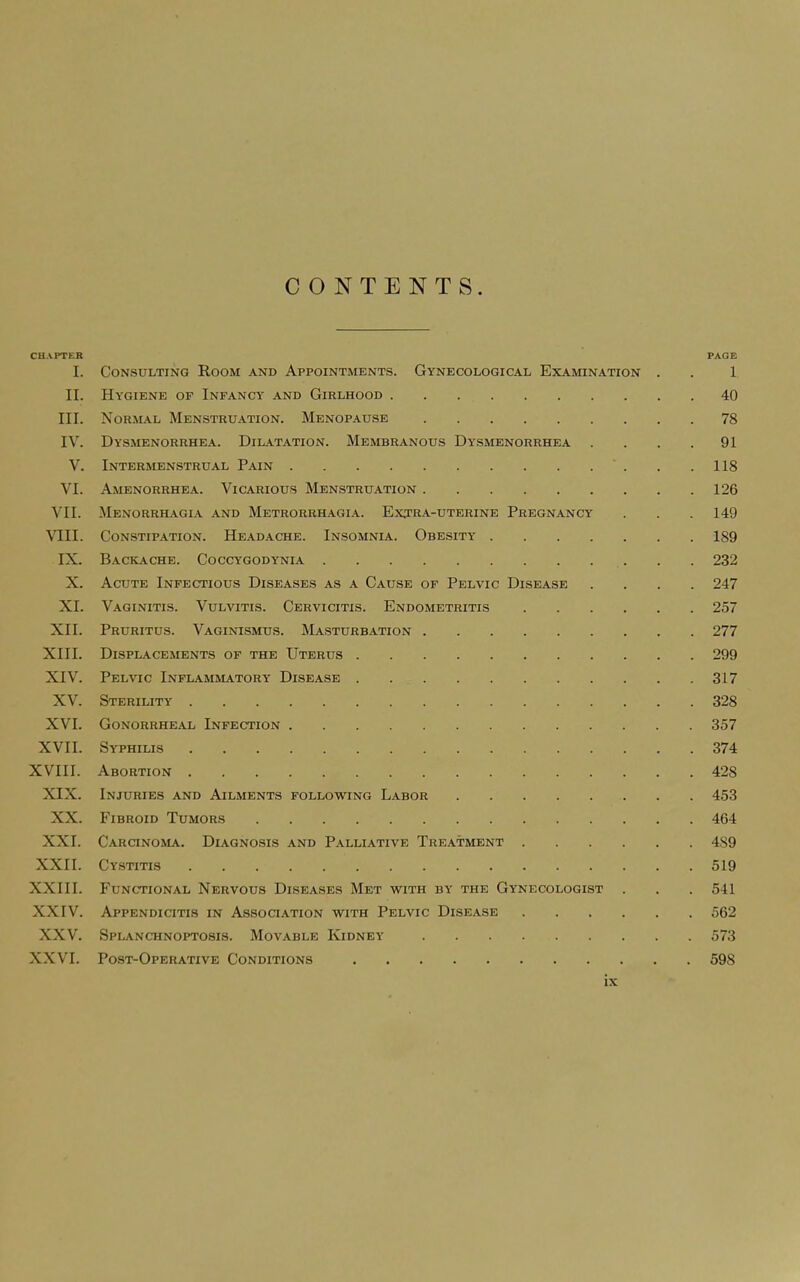 CONTENTS. CHAPTER PAGE I. Consulting Room and Appointments. Gynecological Examination . . 1 II. Hygiene of Infancy and Girlhood 40 III. Normal Menstruation. Menopause 78 IV. Dysmenorrhea. Dilatation. Membranous Dysmenorrhea . . . .91 V. Intermenstrual Pain . .118 VI. Amenorrhea. Vicarious Menstruation 126 VII. Menorrhagia and Metrorrhagia. Extra-uterine Pregnancy . . . 149 VIII. Constipation. Headache. Insomnia. Obesity 189 IX. Backache. Coccygodynia 232 X. Acute Infectious Diseases as a Cause of Pelvic Disease .... 247 XI. Vaginitis. Vulvitis. Cervicitis. Endometritis 257 XII. Pruritus. Vaginismus. Masturbation 277 XIII. Displacements of the Uterus 299 XIV. Pelvic Inflammatory Disease 317 XV. Sterility 328 XVI. Gonorrheal Infection 357 XVII. Syphilis 374 XVIII. Abortion 428 XIX. Injuries and Ailments following Labor 453 XX. Fibroid Tumors 464 XXI. Carcinoma. Diagnosis and Palliative Treatment 4S9 XXII. Cystitis 519 XXIII. Functional Nervous Diseases Met with by the Gynecologist . . . 541 XXIV. Appendicttis in Assoctation with Pelvic Disease 562 XXV. Splanchnoptosis. Movable Kidney 573 XXVI. Post-Operative Conditions 598