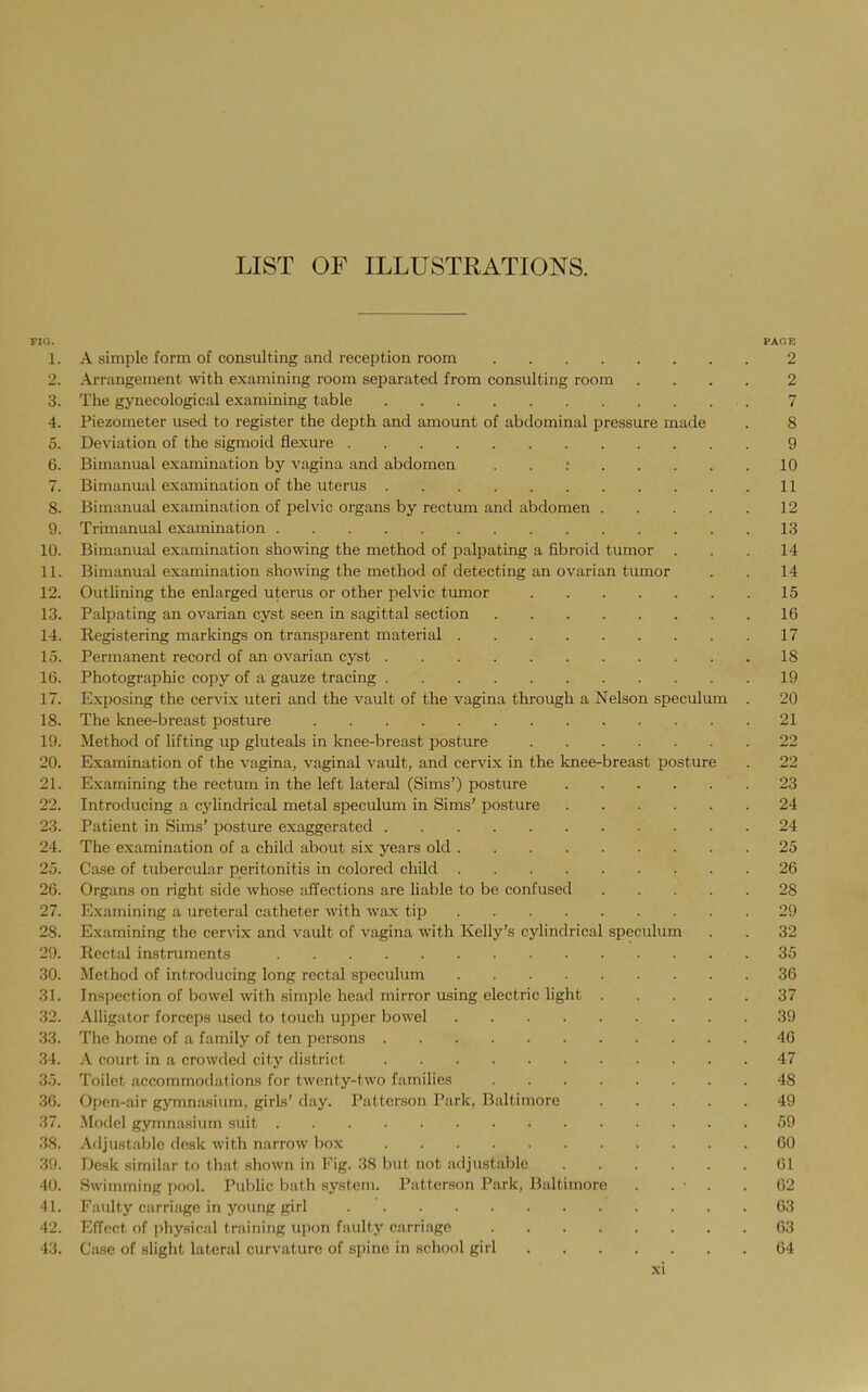 LIST OF ILLUSTRATIONS. FIG. PACE 1. A simple form of consulting and reception room 2 2. Arrangement with examining room separated from consulting room .... 2 3. The gynecological examining table 7 4. Piezometer used to register the dejJth and amount of abdominal pressure made . 8 5. Deviation of the sigmoid flexure 9 6. Bimanual examination by vagina and abdomen . . ; 10 7. Bimanual examination of the uterus 11 8. Bimanual examination of pelvic organs by rectum and abdomen 12 9. Trimanual examination 13 10. Bimanual examination showing the method of palpating a fibroid tumor ... 14 11. Bimanual examination showing the method of detecting an ovarian tumor . . 14 12. Outlining the enlarged uterus or other pelvic tumor 15 13. Palpating an ovarian cyst seen in sagittal section 16 14. Registering markings on transparent material 17 15. Permanent record of an ovarian cyst 18 16. Photographic copy of a gauze tracing 19 17. Exposing the cervix uteri and the vault of the vagina through a Nelson speculum . 20 18. The knee-breast posture 21 19. Method of lifting up gluteals in knee-breast posture 22 20. Examination of the vagina, vaginal vault, and cervix in the knee-breast posture . 22 21. Examining the rectum in the left lateral (Sims') posture 23 22. Introducing a cylindrical metal speculum in Sims' posture 24 23. Patient in Sims' posture exaggerated 24 24. The examination of a child about six years old 25 25. Case of tubercular peritonitis in colored child 26 26. Organs on right side whose affections are liable to be confused 28 27. Examining a ureteral catheter with wax tip 29 28. Examining the cervix and vault of vagina with Kelly's cylindrical speculum . . 32 29. Rectal instruments 35 30. Method of introducing long rectal speculum 36 31. Inspection of bowel with simple head mirror using electric light 37 32. Alligator forceps used to touch upper bowel 39 33. The home of a family of ten persons 46 34. A court in a crowded city district 47 35. Toilet accommodations for twenty-two families 48 36. Open-air gymnasium, girls' day. Patterson Park, Baltimore 49 37. Model gymnasium suit 59 38. Adjustable desk with narrow box 60 39. Desk similar to that shown in Fig. 38 but not adjustable 61 40. Swimming pool. Public biith system. Patterson Park, Baltimore . . . .62 41. Faulty carriage in yoimg girl 63 42. Effect of physical training upon faulty carriage 03 43. Case of slight lateral curvature of spine in school girl 64