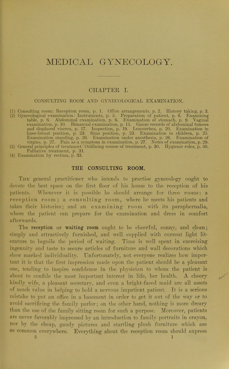 MEDICAL GYNECOLOGY. CHAPTER I. CONSULTING ROOM AND GYNECOLOGICAL EXAMINATION. (1) Consulting room: Reception room, p. 1. OfRce arrangements, p. 2. History taking, p. 3. (2) Gynecological examination: Instruments, p. 5. Preparation of patient, p. 6. Examining table, p. 6. Abdominal examination, p. 6. Examination of stomach, p. 9. Vaginal examination, p. 10. Bimanual examination, p. 11. Gauze records of abdominal tumors and displaced viscera, p. 17. Inspection, p. 19. Leucorrhea, p. 20. Examination in knee-breast position, p. 23. Sims position, p. 23. Examination in children, p. 25. Examination standing, p. 26. Examination under anesthesia, p. 26. Examination of virgins, p. 27. Pain as a symptom in examination, p. 27. Notes of examination, p. 29. (3) General principles of treatment: Outlining course of treatment, p. 30. Hygienic rules, p. 30. Palliative treatment, p. 31. (4) Examination by rectum, p. 33. THE CONSULTING ROOM. The general j^ractitioner who intends to practise gynecology ought to devote the best space on the first floor of his house to the reception of his patients. Whenever it is possible he should arrange for three rooms: a reception room ; a consulting room, where he meets his patients and takes tlieir histories; and an examining room with its paraphernalia, wliere the patient can prejDare for the examination and dress in comfort afterwards. The reception or waiting room ought to be cheerful, sunny, and clean; simply and attractively furnished, and well supplied with current light lit- erature to beguile the period of waiting. Time is well spent in exercising ingenuity and taste to secure articles of furniture and wall decorations which show marked individuality. Unfortunately, not everyone realizes how impor- tant it is that the first impression made upon the patient should be a pleasant one, tending to inspire confidence in the physician to whom the patient is about to confide the most important interest in life, her health. A cheery kindly wife, a pleasant secretary, and oven a bright-faced maid are all assets of much value in helping to hold a nervous impatient patient. It is a serious mistake to put an office in a basement in order to get it out of the way or to avoid sacrificing the family parlor; on the other hand, nothing is more dreary than the use of the family sitting room for such a purpose. Moreover, patients are never favorably impressed by an introduction to family portraits in crayon, nor by the cheap, gaudy pictures and startling plusli furniture which are so common everywhere. Everything about the reception room should express