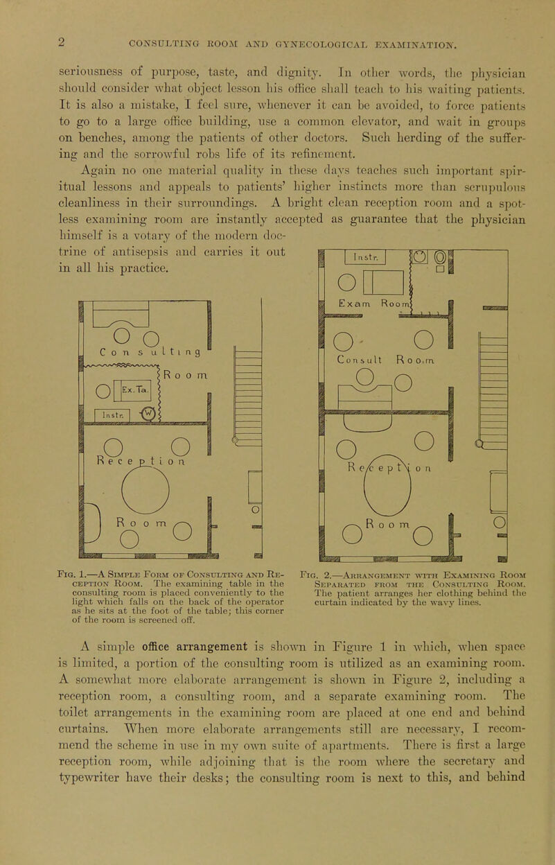 seriousness of purpose, taste, and dignity. In other words, the physician should consider what object lesson his office shall teacli to his waiting patients. It is also a mistake, I feel sure, whenever it can be avoided, to force patients to go to a large office building, use a common elevator, and wait in groups on benches, among the patients of other doctors. Such herding of the suffer- ing and the sorrowful robs life of its refinement. Again no one material quality in these days teaches snch important spir- itual lessons and appeals to patients' higher instincts more than scrupulous cleanliness in their surroundings. A bright clean reception room and a spot- less examining room are instantly accepted as guarantee that the physician himself is a votary of the modern doc- FiG. 1.—A Simple Form of Consulting and Re- Fig. 2.—Arrangement with Examining Room CEPTioN Room. The examining table in the Separated from the Consulting Room. consulting room is placed conveniently to the The patient arranges her clothing behind tlie light which falls on the back of the operator curtain indicated by the wavy lines, as he sits at the foot of the table; tliis corner of the room is screened off. A simple office arrangement is shoA\Ti in Figure 1 in which, when space is limited, a portion of the consulting room is utilized as an examining room. A somewhat more elaborate arrangement is shown in Figure 2, including a reception room, a consulting room, and a separate examining room. The toilet arrangements in the examining room are placed at one end and behind curtains. When more elaborate arrangements still are necessary, I recom- mend the scheme in use in my own suite of apartments. There is first a large reception room, while adjoining that is the room where the secretary and typewriter have their desks; the consulting room is next to this, and behind