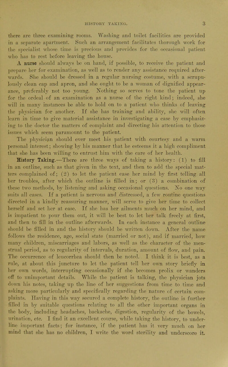 there are three examining rooms. Washing and toilet facilities are provided in a separate apartment. Such an arrangement facilitates thorough work for the s]K>cialist whose time is precious and ])r()vidcs for the occasional patient who has to rest hefore leaving the house. A nurse should always be on hand, if possible, to receive the patient and prepare her for examination, as well as to render any assistance required after- wards. She shonld be dressed in a regular nursing costume, with a scrupu- lously clean cap and apron, and she ought to be a woman of dignified appear- ance, preferably not too young. Nothing so serves to tone the patient up for the ordeal of an examination as a nurse of the right kind; indeed, she will in many instances be able to hold on to a patient who thinks of leaving the physician for another. If she has training and ability, she will often learn in time to give material assistance in investigating a case by emphasiz- ing to the doctor the matters of complaint and directing his attention to those iss\ies M'hicli seem paramoimt to the patient. The physician should ever meet his patient with courtesy and a warm personal interest; showing by his manner that he esteems it a high compliment that she has been willing to entrust him with the care of her health. History Taking.—There are three ways of taking a history: (1) to fill in an outline, such as that given in the text, and then to add the special mat- ters complained of; (2) to let the patient ease her mind by first telling all her troubles, after which the outline is filled in; or (3) a combination of these two methods, by listening and asking occasional questions, l^o one way suits all cases. If a patient is nervous and distressed, a few routine questions directed in a kindly reassuring manner, will serve to give her time to collect herself and set her at ease. If she has her ailments much on her mind, and is impatient to pour them out, it will be best to let her talk freel}^ at first, and then to fill in the outline afterwards. In each instance a general outline should be filled in and the history should be written doAvn. After the name follows the residence, age, social state (married or not), and if married, how many children, miscarriages and labors, as well as the character of the men- strual period, as to regularity of intervals, duration, amount of flow, and pain. The occurrence of leucorrhea should then be noted. I think it is best, as a rule, at about this juncture to let the patient tell her own story briefly in her own words, interrupting occasionally if she becomes prolix or wanders oflF to unimportant details. While the patient is talking, the physician jots down his notes, taking up the line of her suggestions from time to time and asking more particularly and specifically regarding the nature of certain com- plaints. Having in this way secured a complete history, the outline is further filled in by suitable questions relating to all the other important organs in tlie body, including headaches, backache, digestion, regularity of the bowels, urination, etc. I find it an excellent course, while taking the history, to under- line; important facts; for instance, if the patient has it very much on her mind that she has no children, I write the word sterility and underscore it.