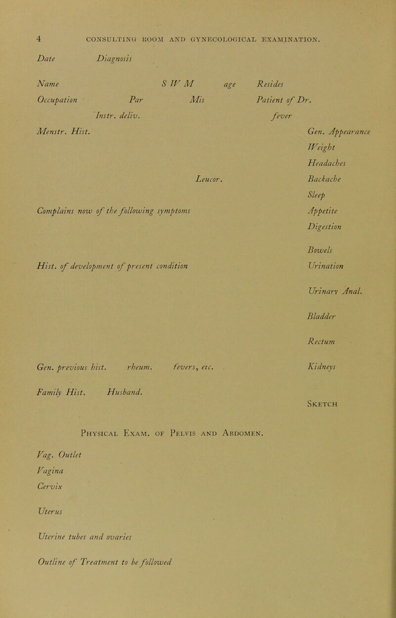 Date Diagnosis Name S JF M age Occupation Par Mis Instr. deliv. Menstr. Hist. Leucor. Complains now of the following symptoms Hist, of development of present condition Gen. previous hist. rheum. fevers^ etc. Family Hist. Husband. Resides Patient of Dr. fever Gen. Appearance Weight Headaches Backache Sleep Jppetite Digestion Bowels Urination Urinary Anal. Bladder Rectum Kidneys Sketch Physical Exam, of Pelvis and Abdomen. Vag. Outlet Vagina Cervix Uterus Uterine tubes and ovaries Outline of Treatment to be followed