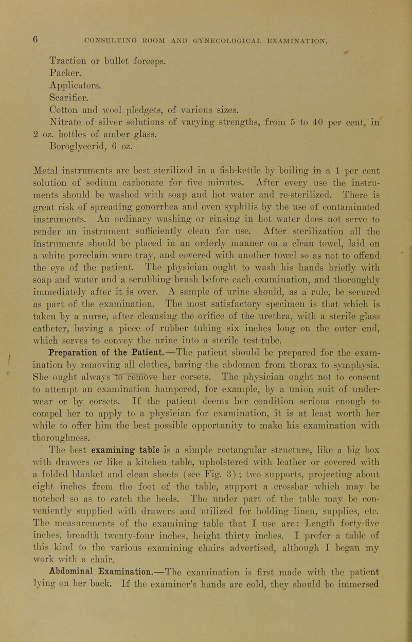 Traction or bullet forceps. Packer. Applicators. Scarifier. Cotton and wool pledgets, of varions sizes. ISTitrate of silver solutions of varying strengths, from 5 to 40 per cent, in 2 oz. bottles of amber glass. Boroglycerid, 6 oz. Metal instruments arc best sterilized in a fish-kettle by boiling in a 1 per cent solution of sodium carbonate for five minutes. After every use the instru- ments should be washed with soap and hot water and re-sterilized. There is great risk of spreading gonorrhea and even syphilis by the use of contaminated instruments. An ordinary washing or rinsing in hot water does not serve to render an instrument sufficiently clean for use. After sterilization all the instruments should be j^laced in an orderly manner on a clean towel, laid on a white porcelain ware tray, and covered with another toAvel so as not to offend the eye of the patient. The physician ought to wash his hands briefly with soap and water and a scrubbing brush before each examination, and thoroughly immediately after it is over. A sample of urine should, as a rule, be secured as part of the examination. The most satisfactory specimen is that which is taken by a nurse, after cleansing the orifice of the urethra, with a sterile glass catheter, having a piece of rubber tubing six inches long on the outer end, which serves to convey the urine into a sterile test-tube. Preparation of the Patient.—The patient should be prepared for the exam- ination by removing all clothes, baring the abdomen from thorax to symphysis. She ought always tU'remove her corsets. The physician ought not to consent to attempt an examination hampered, for example, by a union suit of under- Avear or by corsets. If the patient deems her condition serious enough to compel her to apply to a physician for examination, it is at least worth her while to offer him the best possible opportunity to make his examination with thoroughness. The best examining table is a simple rectangular structure, like a big box with drawers or like a kitchen table, upholstered with leather or covered with a folded blanket and clean sheets (see Fig. 3) ; two supjjorts, projecting about eight inches from the foot of the table, support a crossbar which may be notched so as to catch the lieels. The under part of the table may be con- veniently supplied with drawers and utilized for holding linen, supplies, etc. The measurements of the examining table that I use arc: Lengtli forty-five inches, breadth twenty-four inches, height thirty inclies. I prefer a tabic of this kind to the various examining chairs advertised, although I began my work A\-itli a chair. Abdominal Examination.—The examination is first made with the jintient lying on lier back. If the examiner's hands are cold, they should be immersed