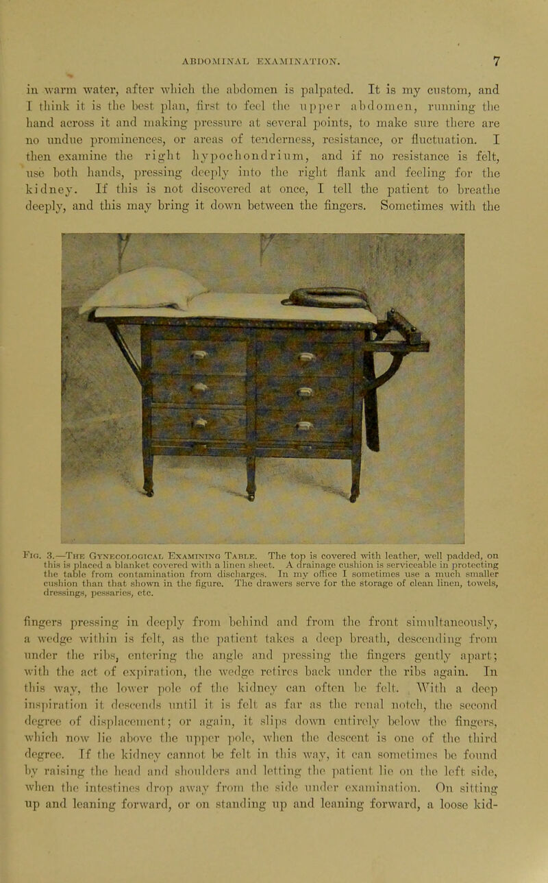 in warm water, after which the abdomen is palpated. It is my custom, and I think it is the best phm, first to feel the npper abdomen, running the hand across it and making pressure at several points, to make sure there are no undue prominences, or areas of tenderness, resistance, or fluctuation. I then examine the right hypochondrium, and if no resistance is felt, use botli hands, pressing deeply into the right flank and feeling for the kidney. If this is not discovered at once, I tell the patient to breathe deeply, and this may bring it down between the fingers. Sometimes with the Fio. 3.—Thb Gynf,coi,ogicai, Examining Table. The top is covered with leather, well padded, on this is placed a blanket covered with a linen sheet. A drainage cusliion is serviceable in protecting the table from contamination from discharges. In my office I sometimes use a much smaller cushion than that shown in the figure. The drawers serve for the storage of clean linen, towels, dressings, pessaries, etc. fingers pressing in deeply from behind and from tlic front simultaneously, a wedge within is felt, as the patient takes a deep breath, descending from under the ribs, entering the angle and pressing the fingers gently apart; with the act of expiration, the wedge retires back under the ribs again. In this way, the lower pole of tlic kidney can often ho felt. Witli a deep inspiration it descends until it is felt as far as the roual notcli, tlie second degi'ee of disphiceuient; or again, it slips down entirely below the fingers, which now lie al)ove the up]icr pole, Avlien tlie descent is one of the third degree. If tlic kidney cannot be felt in this way, it can sometimes be found by raising the head and shoulders and letting the patient lie on the left side, when the intestines drop away from the side under exann'natiou. On sitting up and leaning forward, or on standing up and leaning forward, a loose kid-