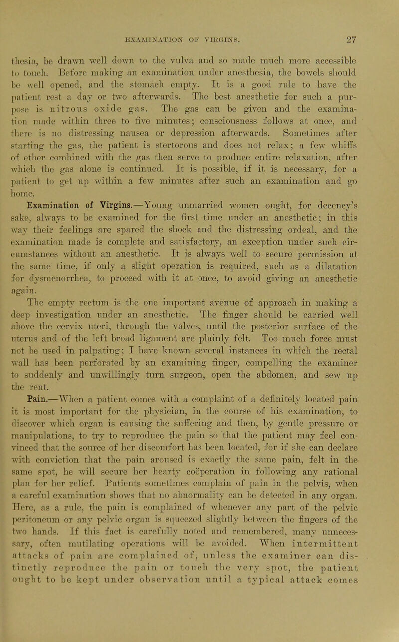 tlicsia, be drawn well clown to the vulva and so made much more accessible to touch. Bcfoiv making- an examination under anesthesia, the bowels should he well opened, and tlio stomach empty. It is a good rule to liave the patient rest a day or two afterwards. The best anesthetic for such a pur- pose is nitrous oxide gas. The gas can be given and the examina- tion made within three to five minutes; consciousness follows at once, and there is no distressing nausea or depression afterwards. Sometimes after starting the gas, the patient is stertorous and does not relax; a few whiffs of ether combined with the gas then serve to produce entire relaxation, after which the gas alone is continued. It is possible, if it is necessary, for a patient to get up within a few minutes after such an examination and go home. Examination of Virgins.—Young unmarried women ought, for decency's sake, always to be examined for the first time under an anesthetic; in this way their feelings are spared the shock and the distressing ordeal, and the examination made is complete and satisfactory, an exception under such cir- ' cumstances without an anesthetic. It is always well to secure permission at the same time, if only a slight operation is required, siTch as a dilatation for dysmenorrhea, to proceed with it at once, to avoid giving an anesthetic again. The empty rectum is the one important avenue of approach in making a deep investigation imder an anesthetic. The finger should be carried well above the cervix uteri, through the valves, until the posterior surface of the ■ uterus and of the left broad ligament are plainly felt. Too much force must ' not be used in palpating; I have known several instances in Avhich the rectal wall has been perforated by an examining finger, compelling the examiner to suddenly and unwillingly turn surgeon, open the abdomen, and sew up tlie rent. Pain.—When a patient comes with a complaint of a definitely located pain it is most important for the physician, in the course of his examination, to discover which organ is causing the suffering and then, by gentle pressure or manipulations, to try to reproduce the pain so that the patient may feel con- vinced that the source of her discomfort has been located, for if she can declare with conviction that the pain aroused is exactly the same pain, felt in the same spot, he will secure her hearty cooperation in following any rational plan for her relief. Patients sometimes complain of pain in the pelvis, when a careful examination shows that no abnormality can be detected in any organ. Here, as a rule, the pain is complained of whenever any part of the pelvic peritoneum or any pelvic organ is squeezed slightly between the fingers of the two hands. If this fact is carefully noted and remembered, many unneces- sary, often mutilating operations will be avoided. When intermittent attacks of pain are cojuplained of, unless the examiner can dis- tinctly reproduce tlie ])ain or touch the very spot, the patient ouglit to be kept imder observation until a typical attack comes