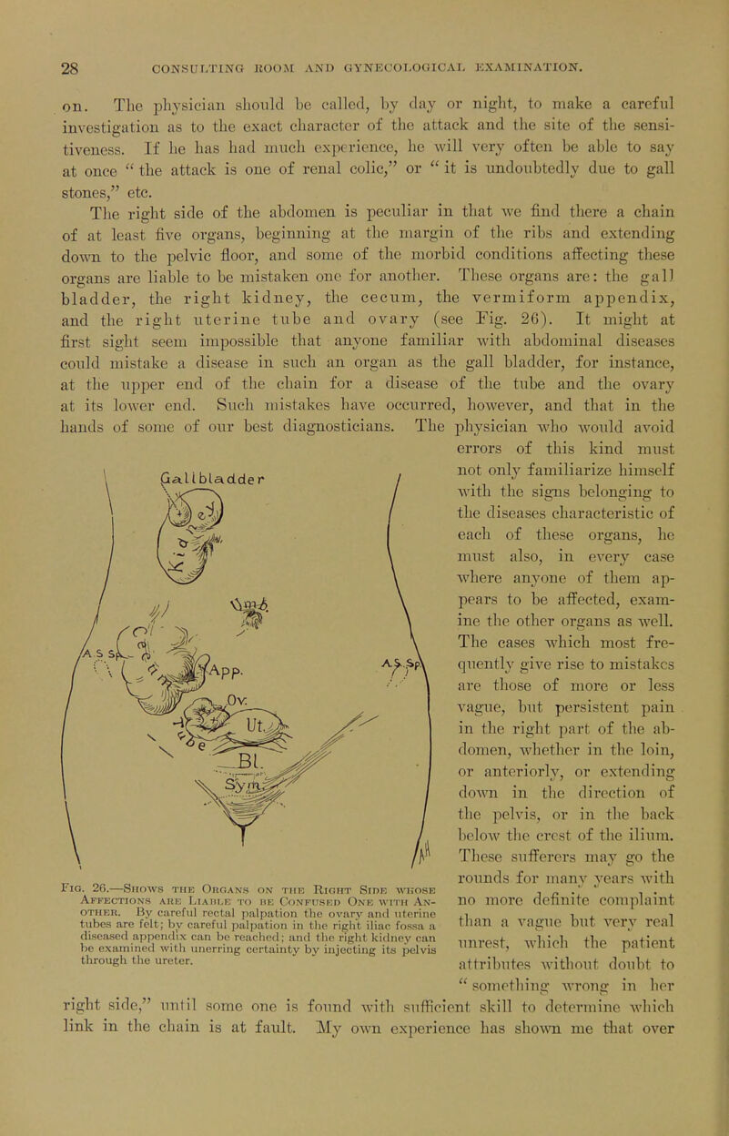 on. The physician should be called, by day or night, to make a careful investigation as to the exact character of the attack and the site of the sensi- tiveness. If he has had much experience, he will very often be able to say at once  the attack is one of renal colic, or  it is undoubtedly due to gall stones, etc. The right side of the abdomen is peculiar in that we find there a chain of at least five organs, beginning at the margin of the ribs and extending down to the pelvic floor, and some of the morbid conditions affecting these organs are liable to be mistaken one for another. These organs are: the gall bladder, the right kidney, the cecum, the vermiform appendix, and the right uterine tube and ovary (see Fig. 26). It might at first sight seem impossible that anyone familiar with abdominal diseases could mistake a disease in such an organ as the gall bladder, for instance, at the upper end of the chain for a disease of the tube and the ovary at its lower end. Such mistakes have occurred, however, and that in the hands of some of our best diagnosticians. The physician who would avoid errors of this kind must not only familiarize himself Avitli the signs belonging to the diseases characteristic of each of these organs, he must also, in every case where anyone of them ap- pears to be affected, exam- ine the other organs as well. The cases which most fre- quently give rise to mistakes are those of more or less vague, but persistent pain in the right part of the ab- domen, whether in the loin, or anteriorlv, or extending doAvn in the direction of the pelvis, or in the back beloAv the crest of the ilium. These sufferers may go the rounds for manv vears with no more definite complaint than a vague but very real imrest, which the patient attributes without doubt to  something Avroug in her right side, until some one is found with sufficient skill to determine which link in the chain is at fault. My own experience has shown me that over Fig. 26.—Shows the Organs on tiik Right Side WiosE Affections aue Liaiii.b to he Confused One with An- other. By careful rectal palpation the ovary and uterine tubes are felt; hy careful palpation in the right iliac fos.sa a diseased appendix can be reached; and the right kidney can be examined with unerring certainty by injecting its pelvis through the ureter.