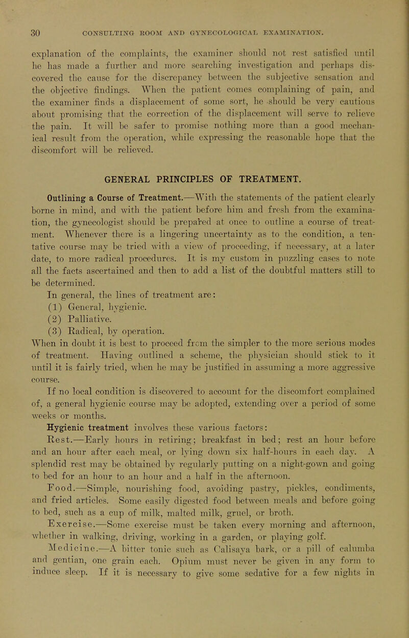 explanation of the complaints, the examiner should not rest satisfied until he has made a further and more searching investigation and perhaps dis- covered the cause for the discrepancy between the subjective sensation and the objective findings. When the patient comes complaining of pain, and the examiner finds a displacement of some sort, he should be very cautious about promising that the correction of the displacement will serve to relieve the pain. It Avill be safer to promise nothing more than a good mechan- ical result from the operation, while expressing the reasonable hope that the discomfort will be relieved. GENERAL PRINCIPLES OF TREATMENT. Outlining a Course of Treatment.—With the statements of the patient clearly borne in mind, and with the patient before him and fresh from the examina- tion, the gynecologist should be prepared at once to outline a course of treat- ment. Whenever there is a lingering vmcertainty as to the condition, a ten- tative course may be tried with a view of proceeding, if necessary, at a later date, to more radical procedures. It is my custom in puzzling cases to note all the facts ascertained and then to add a list of the doubtful matters still to be determined. In general, the lines of treatment are: (1) General, hygienic. (2) Palliative. (3) Radical, by operation. When in doubt it is best to proceed from the simpler to the more serious modes of treatment. Having outlined a scheme, the physician should stick to it until it is fairly tried, when he may be justified in assuming a more aggressive course. If no local condition is discovered to account for the discomfort complained of, a general hygienic course may be adopted, extending over a period of some weehs or months. Hygienic treatment involves these various factors: Rest.—Early hours in retiring; breakfast in bed; rest an hour before and an hour after each meal, or lying doAvn six half-hours in each day. A splendid rest may be obtained by regularly putting on a night-gown and going to bed for an hour to an hour and a half in the afternoon. Food.—Simple, nourishing food, avoiding pastry, pickles, condiments, and fried articles. Some easily digested food between meals and before going to bed, such as a cup of milk, malted milk, gruel, or broth. Exercise.—Some exercise must be taken every morning and afternoon, Avliether in walking, driving, working in a garden, or playing golf. Medicine.—A bitter tonic such as Calisaya bark, or a pill of calumba and gentian, one grain each. Opium must never be given in any form to induce sleep. If it is necessary to give some sedative for a few nights in