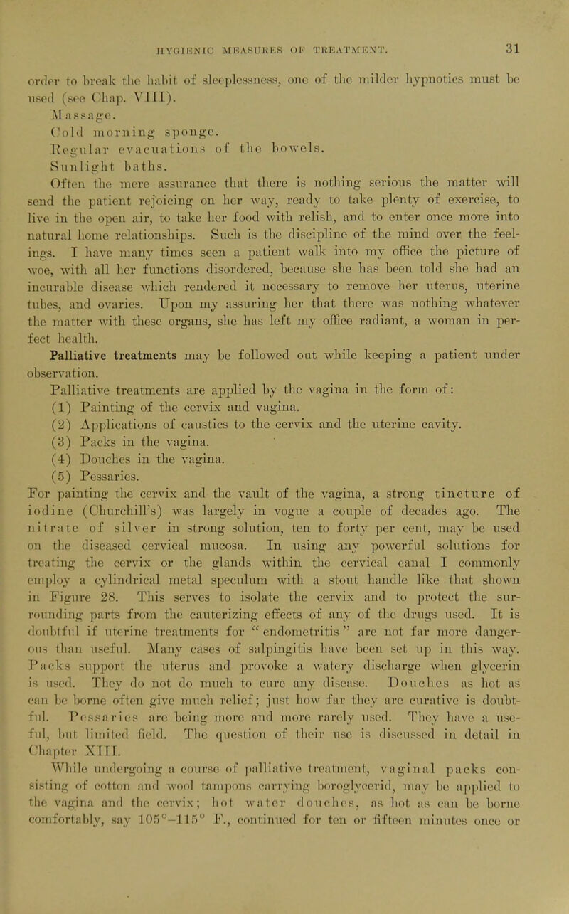 order to break the habit, of sleeplessness, one of the milder hypnotics must be used (see Chap. VIII). Massage. Cold morning sponge. Eegular evacuations of the bowels. Sunlight baths. Often the mere assurance that there is nothing serious the matter will send the patient rejoicing on her way, ready to take plenty of exercise, to live in the open air, to take her food with relish, and to enter once more into natural home relationships. Such is the discipline of the mind over the feel- ings. I have many times seen a patient walk into my office the picture of woe, with all her functions disordered, because she has been told she had an incurable disease which rendered it necessary to remove her uterus, uterine tubes, and ovaries. Upon my assuring her that there was nothing whatever the matter with these organs, she has left my office radiant, a woman in per- fect health. Palliative treatments may be followed out while keeping a patient under observation. Palliative treatments are applied by the vagina in the form of: (1) Painting of the cervix and vagina. (2) Applications of caustics to the cervix and the uterine cavity. (3) Packs in the vagina. (4) Douches in the vagina. (5) Pessaries. For painting the cervix and the vault of the vagina, a strong tincture of iodine (Churchill's) was largely in vogue a couple of decades ago. The nitrate of silver in strong solution, ten to forty per cent, may be xised on the diseased cervical mucosa. In using any powerful solutions for treating the cervix or the glands within the cervical canal I commonly employ a cylindrical metal speculum with a stout handle like that shown in Figure 28. This serves to isolate the cervix and to protect the sur- rounding parts from the cauterizing effects of any of the drugs used. It is doubtful if uterine treatments for  endometritis  are not far more danger- ous than useful. Many cases of sali)ingitis have been set up in this way. Packs support the uterus and provoke a watery discharge when glycerin is used. They do not do much to cure any disease. Douches as hot as can be borne often give much relief; just how far they are curative is doubt- ful. Pessaries are being more and more rarely used. They have a use- fid, but limited field. The question of their use is discussed in detail in Chapter XTII. While undergoing a course of jjalliative treatment, vaginal packs con- sisting of cotton and wool tampons carrying boroglycerid, may be apjilied to the vagina and the cervix; hot water douches, as hot as can be borne comfortably, say 105°-115° F., continued for ten or fifteen minutes once or